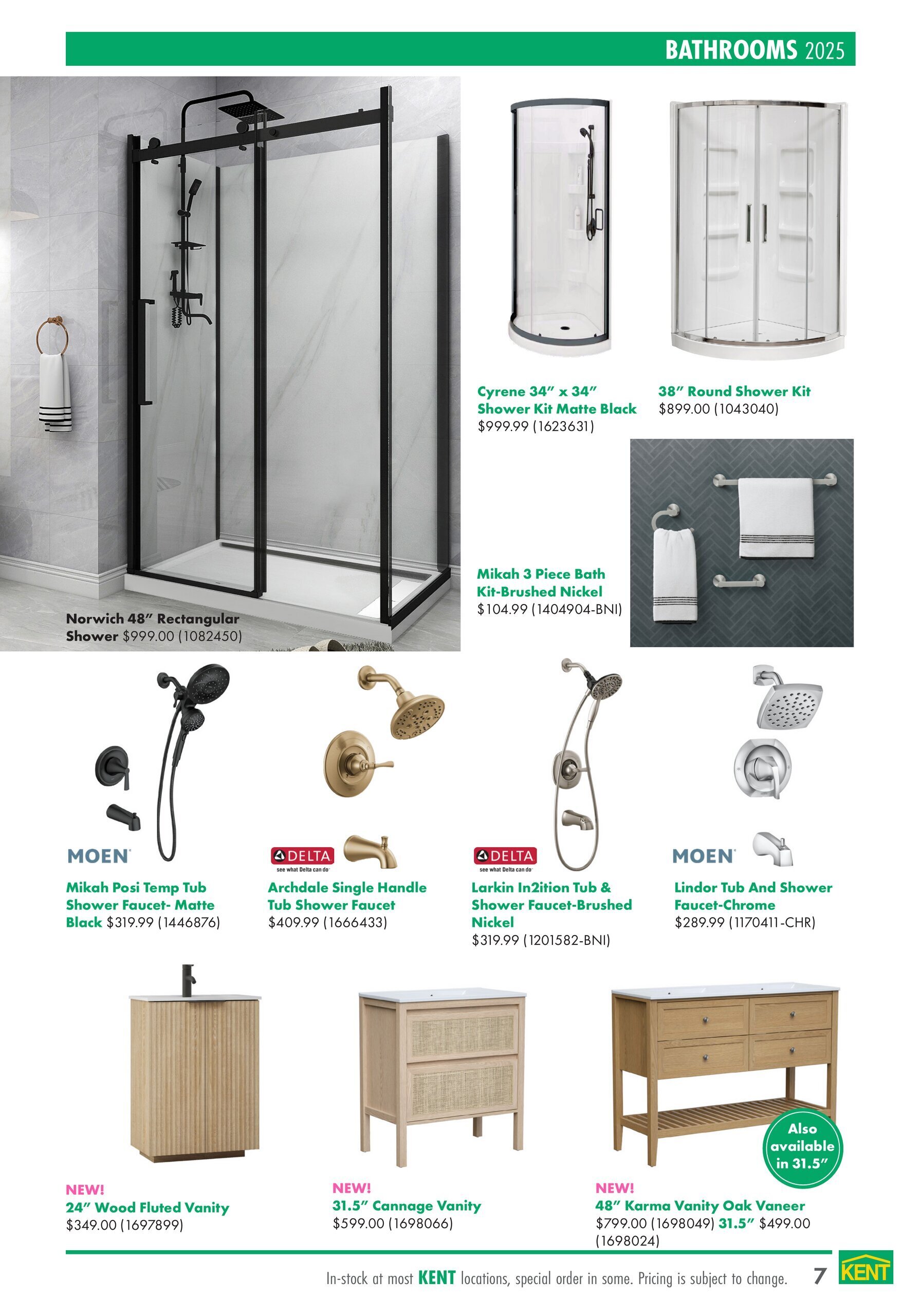 Page 7 of the kent flyer featuring bathrooms for 2025. The page showcases various shower units and vanities. Large items include the Norwich 48' Rectangular Shower for $999.00, the Cyrene 34' x 34' Shower Kit in Matte Black for $999.99, and the 38' Round Shower Kit for $899.00. Faucet options include the MOEN Mikah Posi Temp Tub Shower Faucet in Matte Black for $319.99, DELTA Archdale Single Handle Tub Shower Faucet for $409.99, DELTA Larkin In2ition Tub & Shower Faucet-Brushed Nickel for $319.99, and MOEN Lindor Tub And Shower Faucet-Chrome for $289.99. A Mikah 3 Piece Bath Kit in Brushed Nickel is available for $104.99. New vanity options include the 24' Wood Fluted Vanity for $349.00, the 31.5' Cannage Vanity for $599.00, and the 48' Karma Vanity in Oak Veneer for $799.00, with the 48' Karma Vanity also available in 31.5' for $499.00. In-stock at most kent locations, special order in some. Pricing is subject to change.
