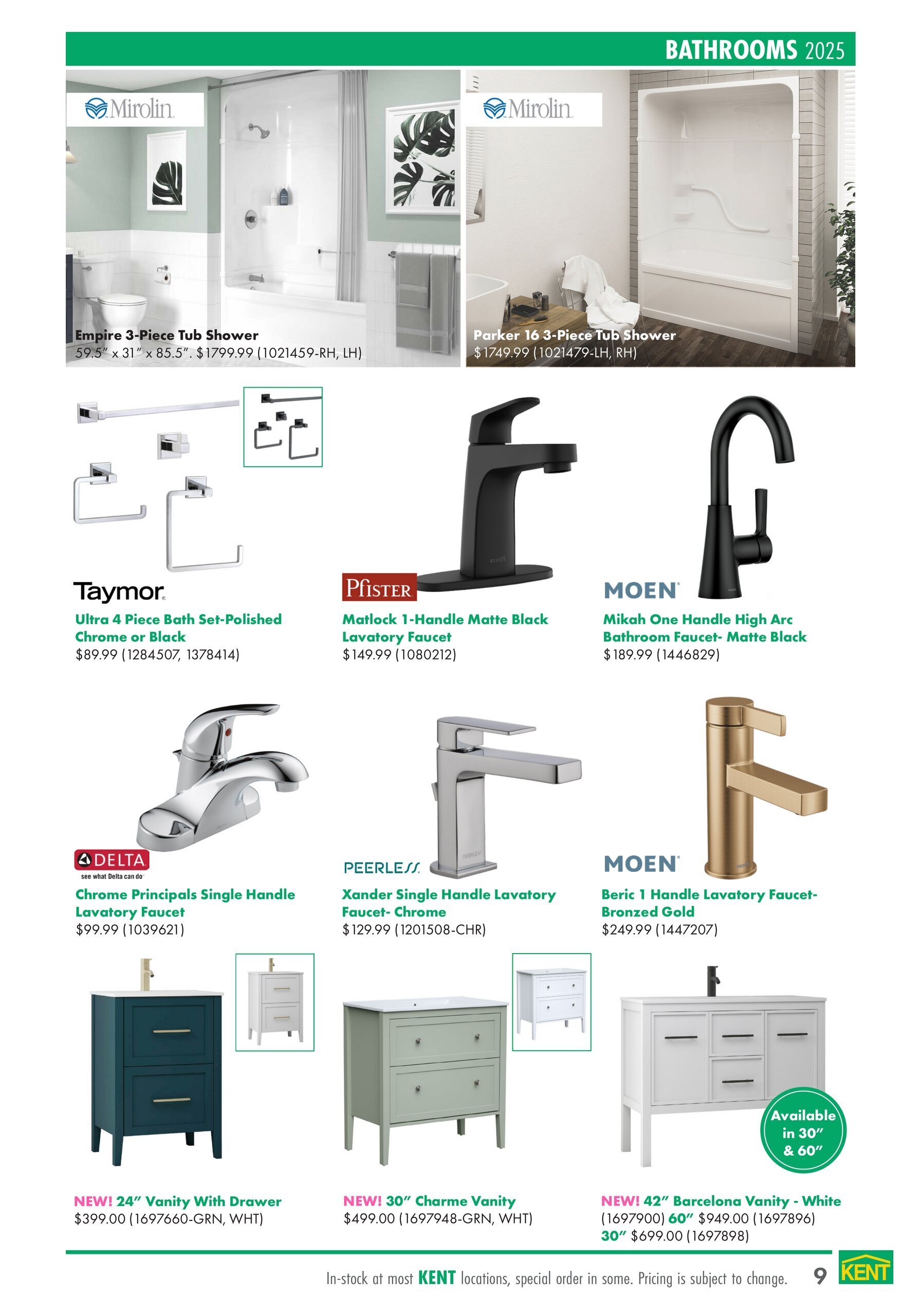 Page 9 of the kent Interior Projects Catalogue features bathroom fixtures and vanities. Top row showcases Mirolin tub showers: the Empire 3-Piece Tub Shower for $1799.99 and the Parker 16 3-Piece Tub Shower for $1749.99. Below, find bathroom accessories and faucets. Taymor offers an Ultra 4 Piece Bath Set in Polished Chrome or Black for $89.99. Pfister presents the Matlock 1-Handle Matte Black Lavatory Faucet at $149.99. Moen features the Mikah One Handle High Arc Bathroom Faucet in Matte Black for $189.99 and the Beric 1 Handle Lavatory Faucet in Bronzed Gold for $249.99. Delta offers the Chrome Principals Single Handle Lavatory Faucet for $99.99, and Peerless has the Xander Single Handle Lavatory Faucet in Chrome for $129.99. The bottom row displays new vanities: a 24' Vanity With Drawer in Green or White for $399.00, a 30' Charme Vanity in Green or White for $499.00, and a 42' Barcelona Vanity in White for $949.00, with a 30' option available for $699.00. Pricing is subject to change, and items are in stock at most KENT locations, with some available by special order.
