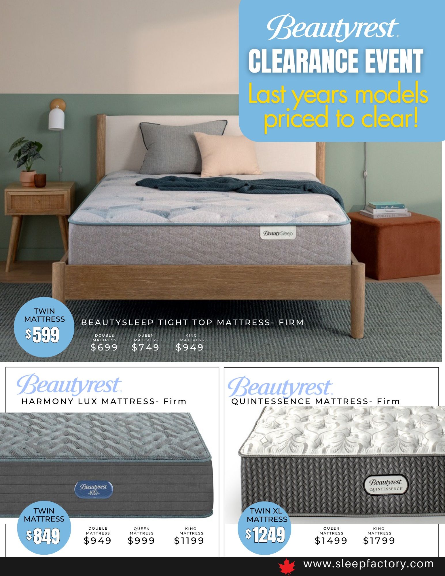 The Sleep Factory Winter Clearance Event flyer, page 5. Features Beautyrest mattresses. The BeautySleep Tight Top Mattress - Firm is $599 for a Twin, $699 for a Double, $749 for a Queen, and $949 for a King. The Beautyrest Harmony Lux Mattress - Firm is $849 for a Twin, $949 for a Double, $999 for a Queen, and $1199 for a King. The Beautyrest Quintessence Mattress - Firm is $1249 for a Twin XL, $1499 for a Queen, and $1799 for a King. Visit www.sleepfactory.com.