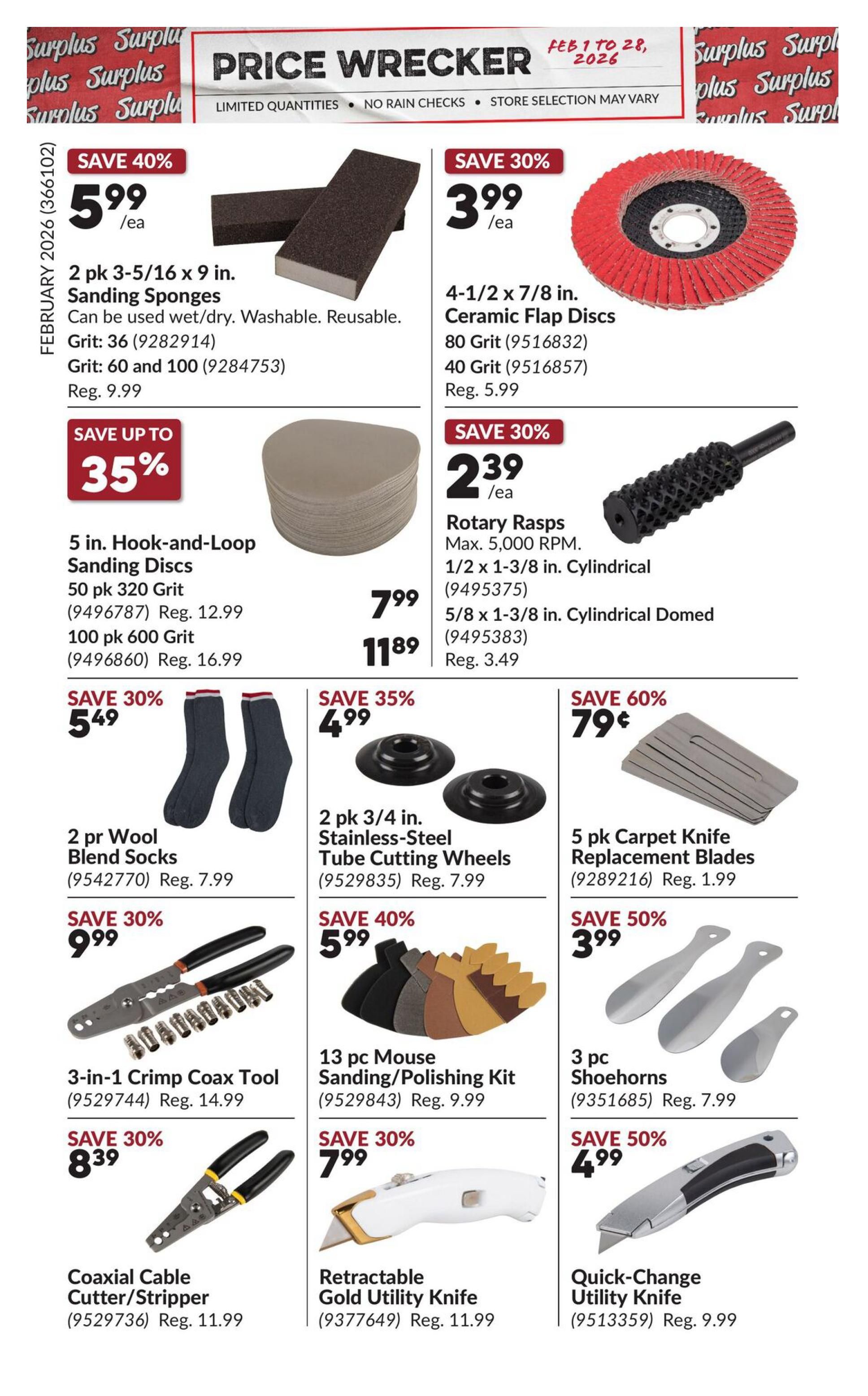 Princess Auto Price Wrecker flyer, page 7. Save 40% on 2 pk 3-5/16 x 9 in. Sanding Sponges for $5.99/ea, regular price $9.99. Save 30% on 4-1/2 x 7/8 in. Ceramic Flap Discs, 80 Grit for $3.99/ea, regular price $5.99. Save up to 35% on 5 in. Hook-and-Loop Sanding Discs: 50 pk 320 Grit for $7.99 (regular price $12.99) and 100 pk 600 Grit for $11.89 (regular price $16.99). Save 30% on Rotary Rasps, Max. 5,000 RPM, 1/2 x 1-3/8 in. Cylindrical for $2.39/ea and 5/8 x 1-3/8 in. Cylindrical Domed for $3.49. Save 30% on 2 pr Wool Blend Socks for $5.49, regular price $7.99. Save 35% on 2 pk 3/4 in. Stainless-Steel Tube Cutting Wheels for $4.99, regular price $7.99. Save 60% on 5 pk Carpet Knife Replacement Blades for $0.79, regular price $1.99. Save 30% on 3-in-1 Crimp Coax Tool for $9.99, regular price $14.99. Save 40% on 13 pc Mouse Sanding/Polishing Kit for $5.99, regular price $9.99. Save 30% on 3 pc Shoehorns for $3.99, regular price $7.99. Save 30% on Coaxial Cable Cutter/Stripper for $8.39, regular price $11.99. Save 30% on Retractable Gold Utility Knife for $7.99, regular price $11.99. Save 50% on Quick-Change Utility Knife for $4.99, regular price $9.99.