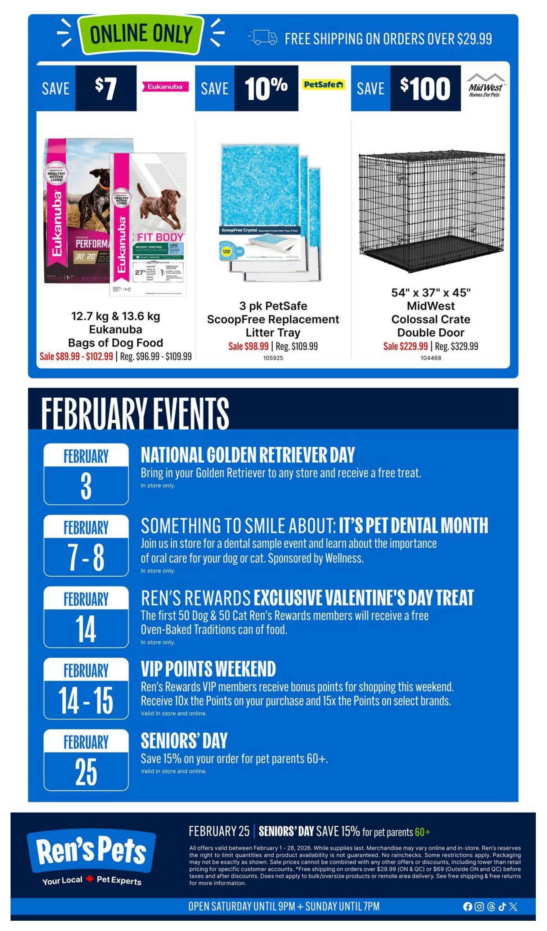 Ren's Pets flyer page 8 features online-only savings and February events. Save $7 on Eukanuba 12.7 kg & 13.6 kg Bags of Dog Food, on sale for $89.99 - $102.99 (regularly $96.99 - $109.99). Save 10% on 3 pk PetSafe ScoopFree Replacement Litter Tray, on sale for $98.99 (regularly $109.99). Save $100 on a 54' x 37' x 45' MidWest Colossal Crate Double Door, on sale for $229.99 (regularly $329.99). Enjoy free shipping on orders over $29.99. February events include National Golden Retriever Day on February 3rd, a Pet Dental Month event from February 7-8, Ren's Rewards Exclusive Valentine's Day Treat on February 14th, VIP Points Weekend on February 14-15, and Seniors' Day on February 25th offering 15% off orders for pet parents 60+. The store is open Saturday until 9 PM and Sunday until 7 PM.