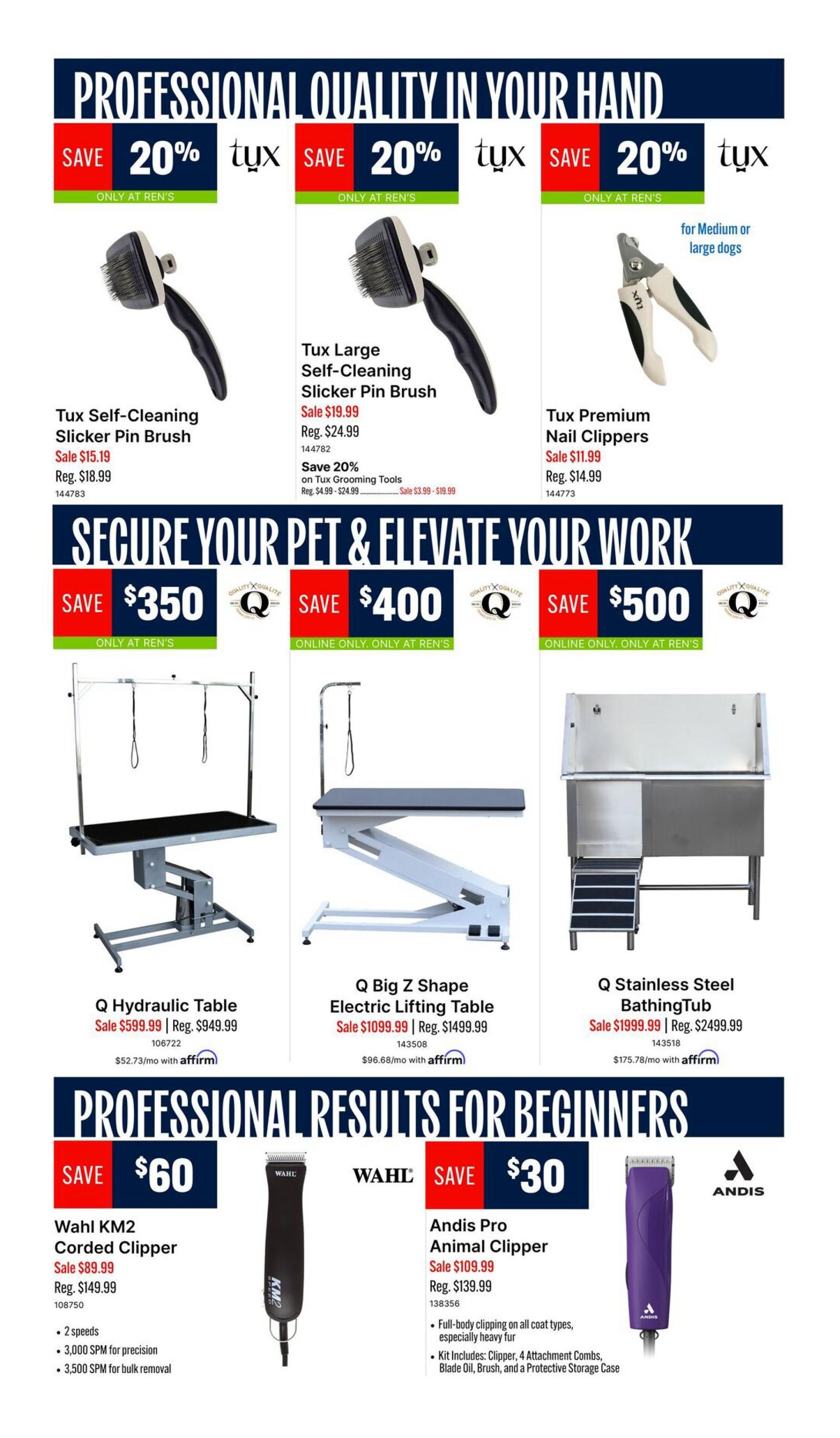 Ren's Pets flyer, page 4. Professional quality grooming tools on sale. Save 20% on Tux Self-Cleaning Slicker Pin Brush, sale price $15.19, regular $18.99. Save 20% on Tux Large Slicker Pin Brush, sale price $19.99, regular $24.99. Save 20% on Tux Premium Nail Clippers for medium or large dogs, sale price $11.99, regular $14.99. Secure your pet and elevate your work with large grooming equipment. Q Hydraulic Table on sale for $599.99 (regular $949.99), with Affirm payments of $52.73/mo. Q Big Z Shape Electric Lifting Table on sale for $1099.99 (regular $1499.99), with Affirm payments of $96.68/mo. Q Stainless Steel Bathing Tub on sale for $1999.99 (regular $2499.99), with Affirm payments of $175.78/mo. Professional results for beginners. Save $60 on Wahl KM2 Corded Clipper, sale price $89.99, regular $149.99. Features 2 speeds, 3,000 SPM for precision, and 3,500 SPM for bulk removal. Save $30 on Andis Pro Animal Clipper, sale price $109.99, regular $139.99. Features full-body clipping on all coat types, especially heavy fur. Kit includes clipper, 4 attachment combs, blade oil, brush, and protective storage case.
