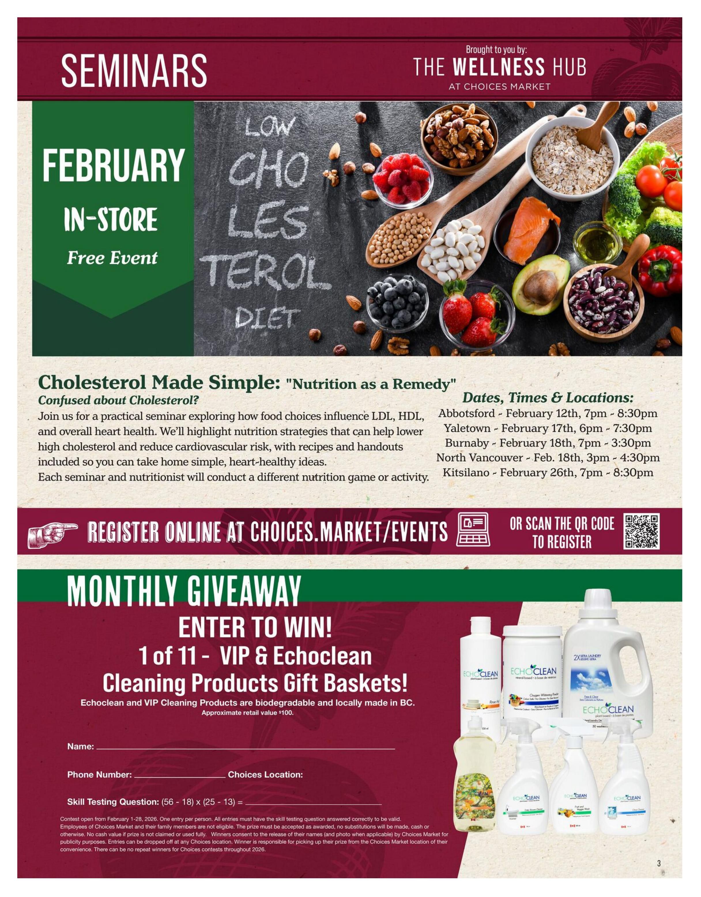 Choices Markets flyer page 3 features information on February in-store seminars hosted by The Wellness Hub at Choices Market. The seminar, titled 'Cholesterol Made Simple: Nutrition as a Remedy,' explores food choices for managing LDL, HDL, and heart health, with recipes and handouts. Seminar dates and locations include Abbotsford on February 12th, 7pm-8:30pm; Burnaby on February 17th, 6pm-7:30pm; North Vancouver on February 18th, 3pm-4:30pm; and Kitsilano on February 26th, 7pm-8:30pm. Registration is available online at choices.market/events or by scanning a QR code. The page also announces a monthly giveaway to win 1 of 11 VIP & Echoclean Cleaning Products Gift Baskets, featuring biodegradable and locally made products. The contest runs from February 1-28, 2026, with one entry per person. Participants must answer a skill-testing question. The approximate retail value of each gift basket is $100. Entry forms can be dropped off at any Choices location.