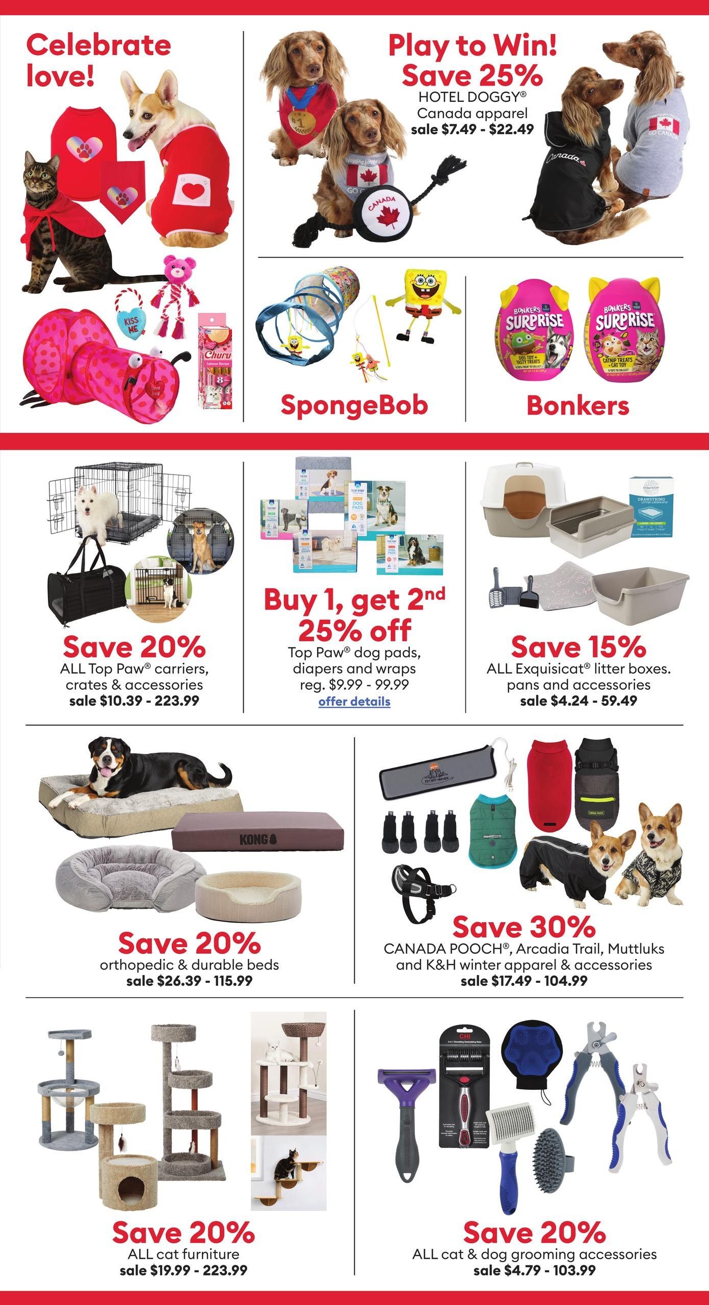 PetSmart flyer specials page 2. Celebrate love with pet apparel including red sweaters and capes for cats and dogs, and Canada-themed apparel for dogs with a 25% discount on HOTEL DOGGY Canada apparel, sale priced from $7.49 to $22.49. Playtime fun with Spongebob themed tunnels and toys, and Bonkers Surprise eggs containing dog toy + tasty treats or catnip treats + cat toy, priced at $12.99 each. Save 20% on ALL Top Paw carriers, crates & accessories, sale priced from $10.39 to $223.99. Buy 1, get 2nd 25% off Top Paw dog pads, diapers and wraps, regular price $9.99 - $99.99. Save 15% on ALL Exquisicat litter boxes, pans and accessories, sale priced from $4.24 to $59.49. Save 20% on orthopedic & durable dog beds, sale priced from $26.39 to $115.99. Save 30% on CANADA POOCH, Arcadia Trail, Muttluks and K&H winter apparel & accessories, sale priced from $17.49 to $104.99. Save 20% on ALL cat furniture, sale priced from $19.99 to $223.99. Save 20% on ALL cat & dog grooming accessories, sale priced from $4.79 to $103.99.