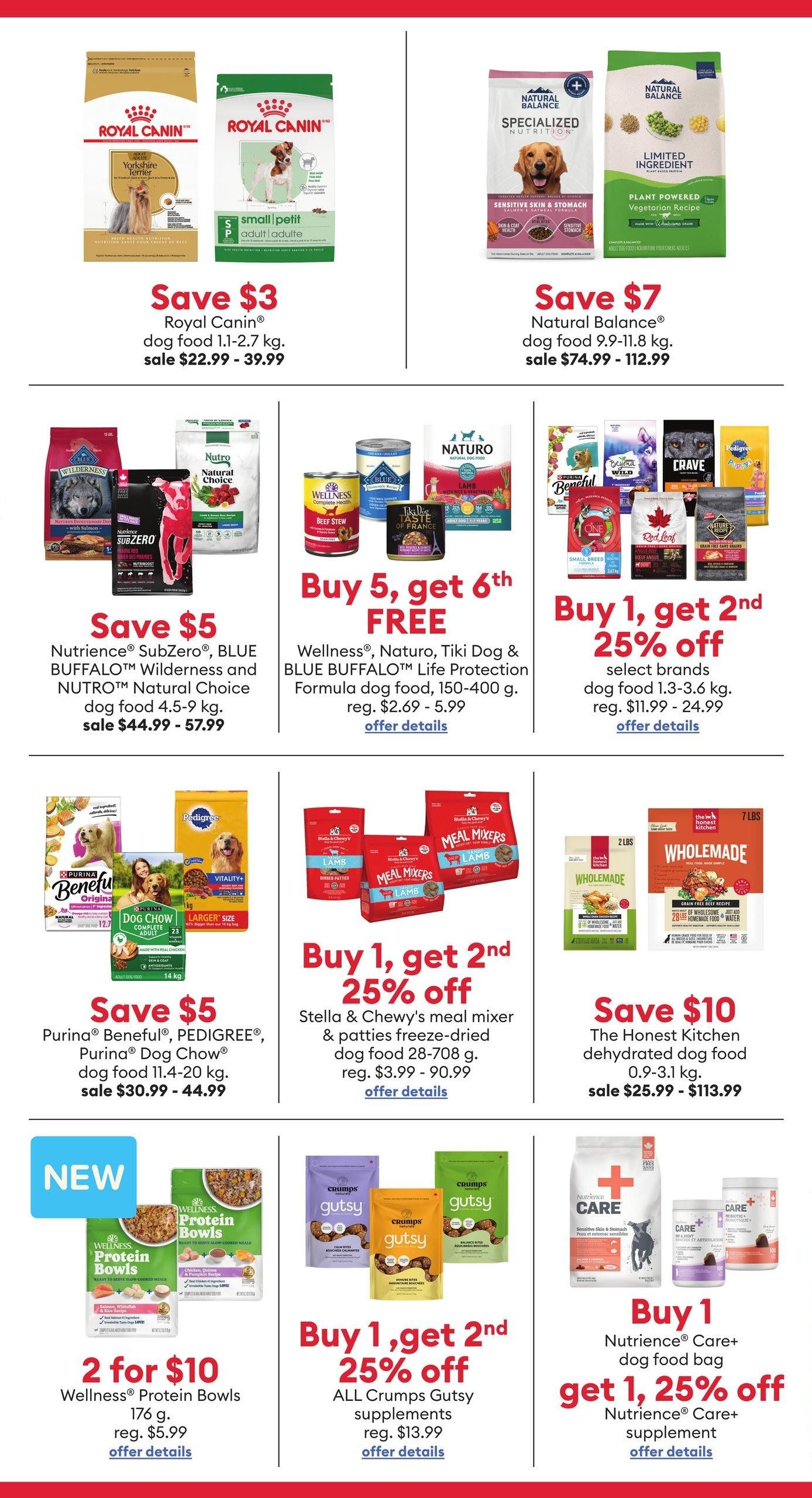 PetSmart flyer specials page 3. Save $3 on Royal Canin dog food 1.1-2.7 kg, sale $22.99 - $39.99. Save $7 on Natural Balance dog food 9.9-11.8 kg, sale $74.99 - $112.99. Save $5 on Nutrience SubZero, BLUE BUFFALO Wilderness and NUTRO Natural Choice dog food 4.5-9 kg, sale $44.99 - $57.99. Buy 5, get 6th FREE on Wellness, Naturo, Tiki Dog & BLUE BUFFALO Life Protection Formula dog food, 150-400 g, reg. $2.69 - $5.99. Buy 1, get 2nd 25% off select brands dog food 1.3-3.6 kg, reg. $11.99 - $24.99. Save $5 on Purina Beneful, PEDIGREE, Purina Dog Chow dog food 11.4-20 kg, sale $30.99 - $44.99. Buy 1, get 2nd 25% off Stella & Chewy's meal mixer & patties freeze-dried dog food 28-708 g, reg. $3.99 - $90.99. Save $10 on The Honest Kitchen dehydrated dog food 0.9-3.1 kg, sale $25.99 - $113.99. NEW Wellness Protein Bowls 176 g, 2 for $10, reg. $5.99. Buy 1, get 2nd 25% off ALL Crumps Gutsy supplements, reg. $13.99. Buy 1 Nutrience Care+ dog food bag, get 1, 25% off Nutrience Care+ supplement.