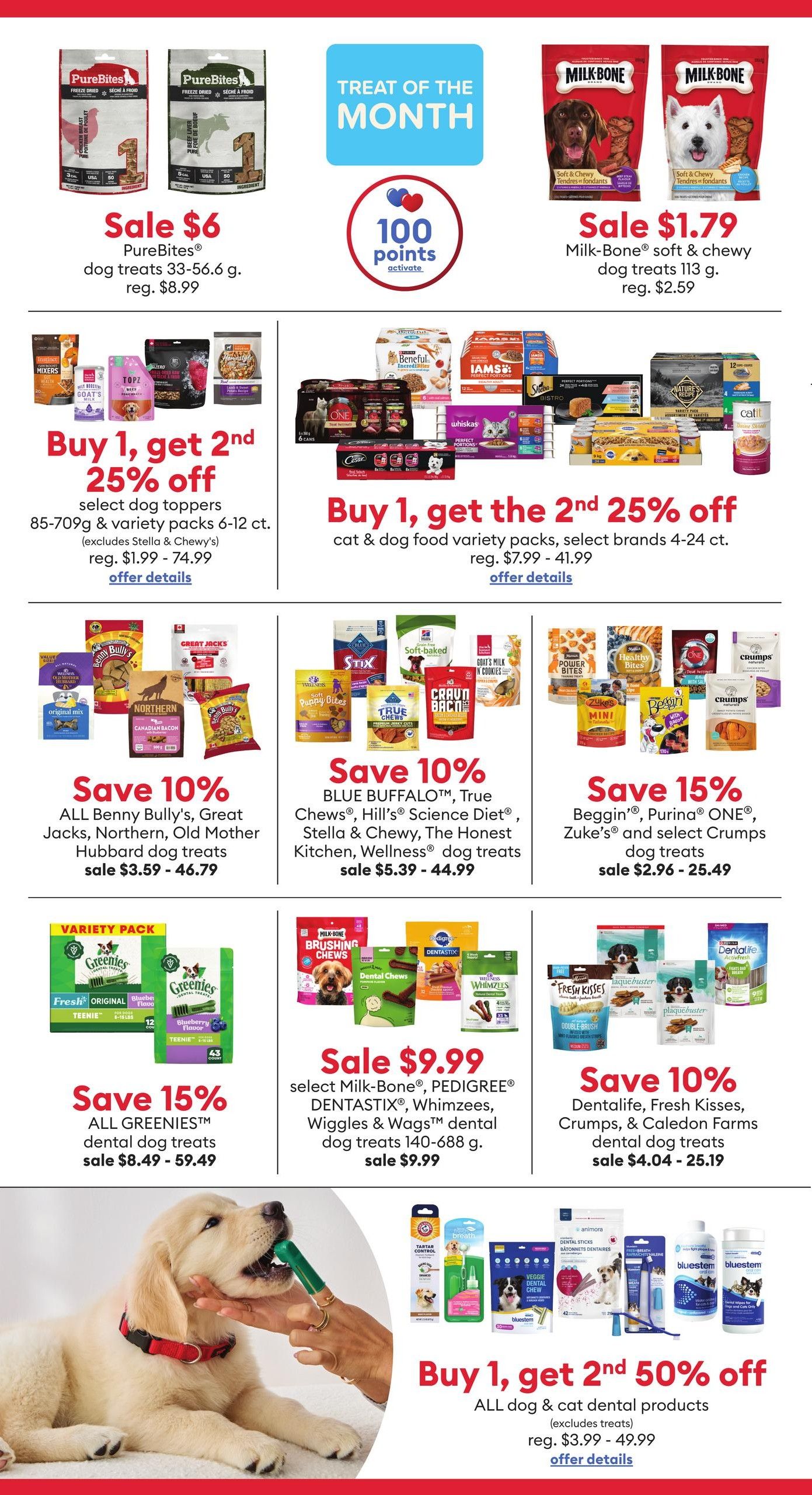 PetSmart flyer specials page 4 features 'Treat of the Month' deals. PureBites dog treats 33-56.6 g are on sale for $6, regularly $8.99. Milk-Bone soft & chewy dog treats 113 g are on sale for $1.79, regularly $2.59. Earn 100 points activate with select purchases. Buy 1, get 2nd 25% off select dog toppers and variety packs (85-709g, excludes Stella & Chewy's), sale prices range from $1.99 - $74.99. Buy 1, get 2nd 25% off cat & dog food variety packs, select brands 4-24 ct., sale prices range from $7.99 - $41.99. Save 10% on ALL Benny Bully's, Great Jacks, Northern, Old Mother Hubbard dog treats, sale prices $3.59 - $46.79. Save 10% on BLUE BUFFALO™, True Chews®, Hill's Science Diet®, Stella & Chewy®, The Honest Kitchen®, Wellness® dog treats, sale prices $5.39 - $44.99. Save 15% on Beggin', Purina ONE®, Zuke's® and select Crumps dog treats, sale prices $2.96 - $25.49. Save 15% on ALL GREENIES™ dental dog treats, sale prices $8.49 - $59.49. Sale $9.99 on select Milk-Bone®, PEDIGREE®, DENTASTIX®, Whimzees, Wiggles & Wags™ dental dog treats 140-688 g. Save 10% on Dentalife, Fresh Kisses, Crumps, & Caledon Farms dental dog treats, sale prices $4.04 - $25.19. Buy 1, get 2nd 50% off ALL dog & cat dental products (excludes treats), regular prices $3.99 - $49.99.