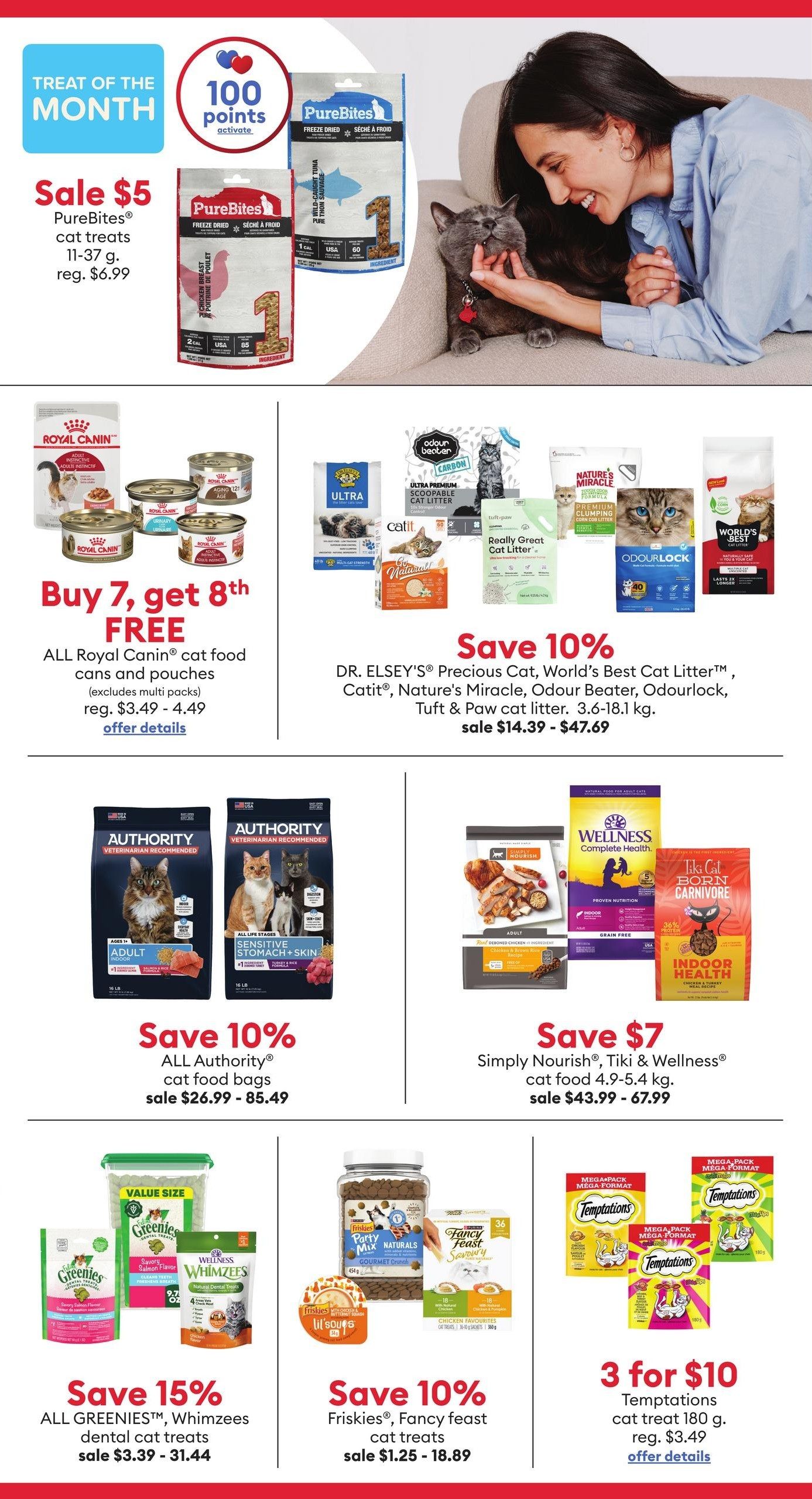 PetSmart flyer specials page 5. Treat of the Month: Sale $5 PureBites cat treats, 11-37g, regularly $6.99. Buy 7, get 8th FREE on all Royal Canin cat food cans and pouches (excludes multi packs), regular price $3.49 - $4.49. Save 10% on all Authority cat food bags, sale priced $26.99 - $85.49. Save 15% on all Greenies and Whimzees dental cat treats, sale $3.39 - $31.44. Save 10% on Friskies and Fancy Feast cat treats, sale $1.25 - $18.89. Special offer: 3 for $10 Temptations cat treats, 180g, regular $3.49. Also featured: Save 10% on DR. ELSEY'S Precious Cat, World's Best Cat Litter, Catit, Nature's Miracle, Odour Beater, Odourlock, Tuft & Paw cat litter, 3.6-18.1 kg, sale $14.39 - $47.69. Save $7 on Simply Nourish, Tiki & Wellness cat food, 4.9-5.4 kg, sale $43.99 - $67.99.