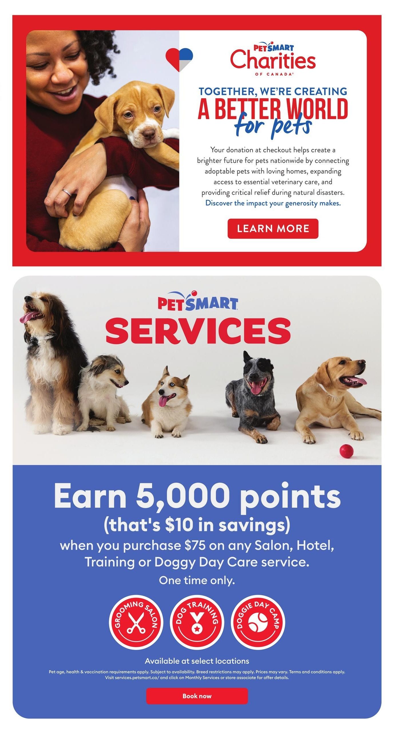 PetSmart Charities of Canada: Together, we're creating a better world for pets. Your donation at checkout helps connect adoptable pets with homes, expand veterinary care, and provide relief during natural disasters. Learn more about the impact of your generosity. Below, PetSmart Services features a promotion: Earn 5,000 bonus points (equivalent to $10 in savings) when you purchase $75 or more on any Salon, Hotel, Training, or Doggy Day Care service. This offer is valid for one-time use. Services include Grooming Salon, Dog Training, and Doggie Day Camp, available at select locations. Pet age, health, and vaccination requirements apply. Subject to availability. Breed restrictions may apply. Prices may vary. Terms and conditions apply. Visit services.petsmart.ca/ and click on Monthly Services or contact a store associate for offer details. Book now to utilize these services.