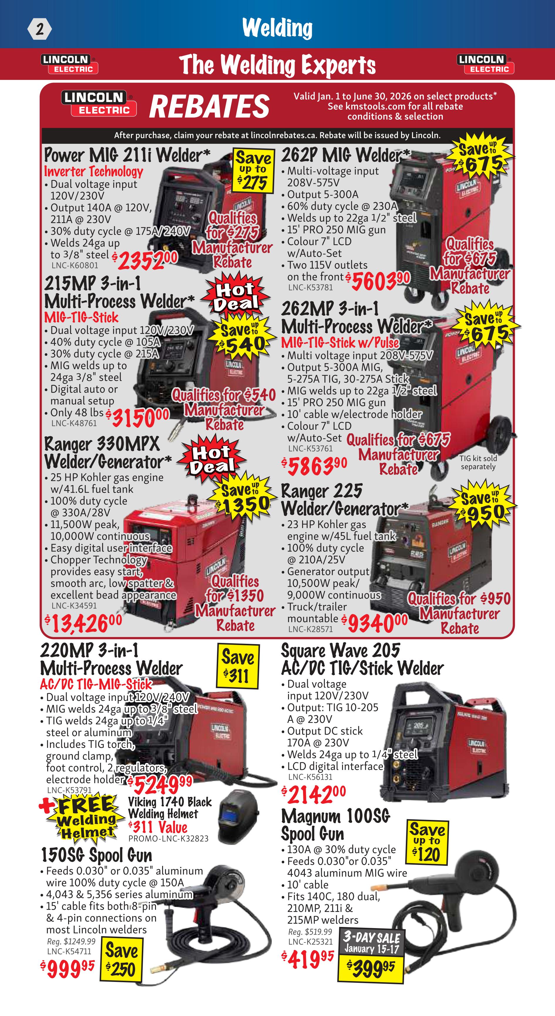 KMS Tools Flyer Specials, Page 2: Welding The Welding Experts. Features Lincoln Electric rebates valid Jan. 1 to June 30, 2026. Offers include Power MIG 211i Welder for $235.00 with a save up to $275 rebate. 262P MIG Welder is available for $675.00 with a save up to $675 rebate. The 215MP 3-in-1 Multi-Process Welder (MIG-TIG-Stick) is priced at $315.00 with a hot deal saving up to $540. The 262MP 3-in-1 Multi-Process Welder (MIG-TIG-Stick w/Pulse) is $586.90 with a save up to $675 rebate. Ranger 330MPX Welder/Generator is $13,426.00 with a save up to $1,350 rebate and qualifies for a $950 manufacturer rebate. Ranger 225 Welder/Generator is $93.400.00 with a save up to $950 rebate. The 220MP 3-in-1 Multi-Process Welder (AC/DC TIG-MIG-Stick) is $524.99, includes a FREE Viking 1740 Black Welding Helmet (value $311) and qualifies for a save up to $311 rebate. The 150SG Spool Gun is on sale for $999.95, down from $1249.99, with a save $250 offer. The Magnum 100S Spool Gun is $419.95 with a 3-day sale price of $399.95 and a save up to $120 offer.