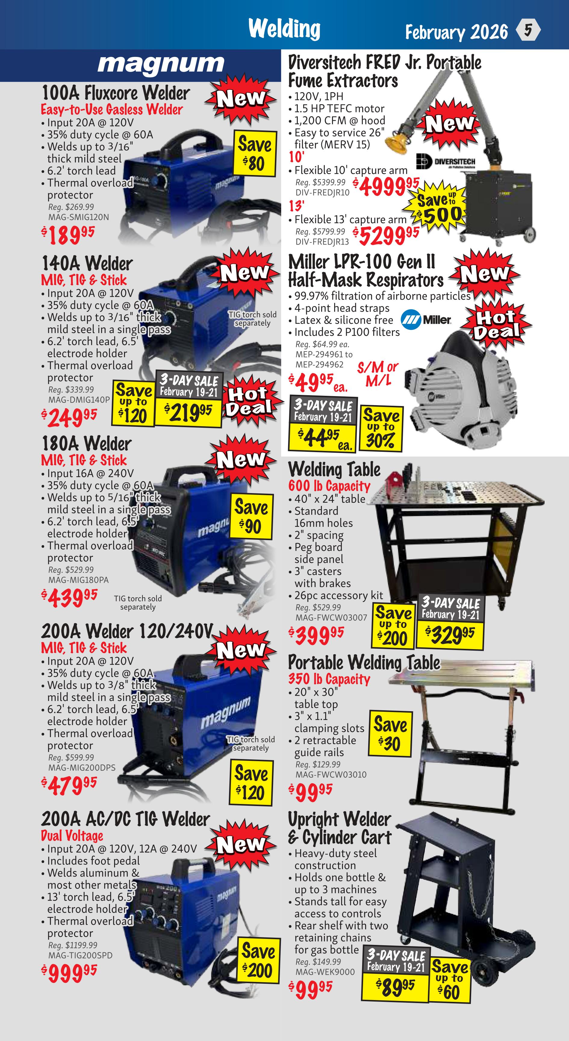 KMS Tools Flyer Specials, Page 5. Features welding equipment and accessories. Includes a new 100A Fluxcore Welder, easy-to-use gasless welder, input 20A @ 120V, 35% duty cycle @ 60A, welds up to 3/16' thick mild steel, 6.2' torch lead, thermal overload protector, on sale for $189.95, saving $80. A new 140A Welder MIG, TIG & Stick, input 20A @ 120V, 35% duty cycle @ 60A, welds up to 3/16' thick mild steel in a single pass, 6.2' torch lead, 6.5' electrode holder, thermal overload protector, on sale for $249.95, saving up to $120. A new 180A Welder MIG, TIG & Stick, input 16A @ 240V, 35% duty cycle @ 60A, welds up to 5/16' thick mild steel in a single pass, 6.2' torch lead, 6.5' electrode holder, thermal overload protector, on sale for $439.95. A new 200A Welder 120/240V MIG, TIG & Stick, input 20A @ 120V, 35% duty cycle @ 60A, welds up to 3/8' thick mild steel in a single pass, 6.2' torch lead, 6.5' electrode holder, thermal overload protector, on sale for $479.95, saving up to $200. A new 200A AC/DC TIG Welder Dual Voltage, input 20A @ 120V, 12A @ 240V, includes foot pedal, welds aluminum & most other metals, 13' torch lead, 6.5' electrode holder, thermal overload protector, on sale for $999.95. Diversitech FKE Jr. Portable Fume Extractors, 120V, 1PH, 1.5 HP TEFC motor, 1,200 CFM @ hood, easy to service 26' filter (MERV 15). Flexible 10' capture arm on sale for $4999.95, saving up to $500. Flexible 13' capture arm on sale for $5299.95. Miller LPR-100 Pen II Half-Mask Respirators, 99.97% filtration of airborne particles, 4-point head straps, latex & silicone free, includes 2 P100 filters, on sale for $49.95 ea. A 3-day sale February 19-21 offers the Miller LPR-100 Pen II Half-Mask Respirators for $44.95 ea., saving up to 30%. A 600 lb Capacity Welding Table, 40' x 24' table, standard 16mm holes, 2' spacing, peg board side panel, 3' casters with brakes, 26pc accessory kit, on sale for $399.95. A 3-day sale February 19-21 offers the 600 lb Capacity Welding Table for $329.95, saving up to $200. A Portable Welding Table 350 lb Capacity, 20' x 30' table top, 3' x 1.1' clamping slots, 2 retractable guide rails, on sale for $99.95, saving up to $30. An Upright Welder & Cylinder Cart, heavy-duty steel construction, holds one bottle & up to 3 machines, stands tall for easy access to controls, rear shelf with two retaining chains for gas bottle, on sale for $99.95, saving up to $60. A 3-day sale February 19-21 offers the Upright Welder & Cylinder Cart for $89.95.