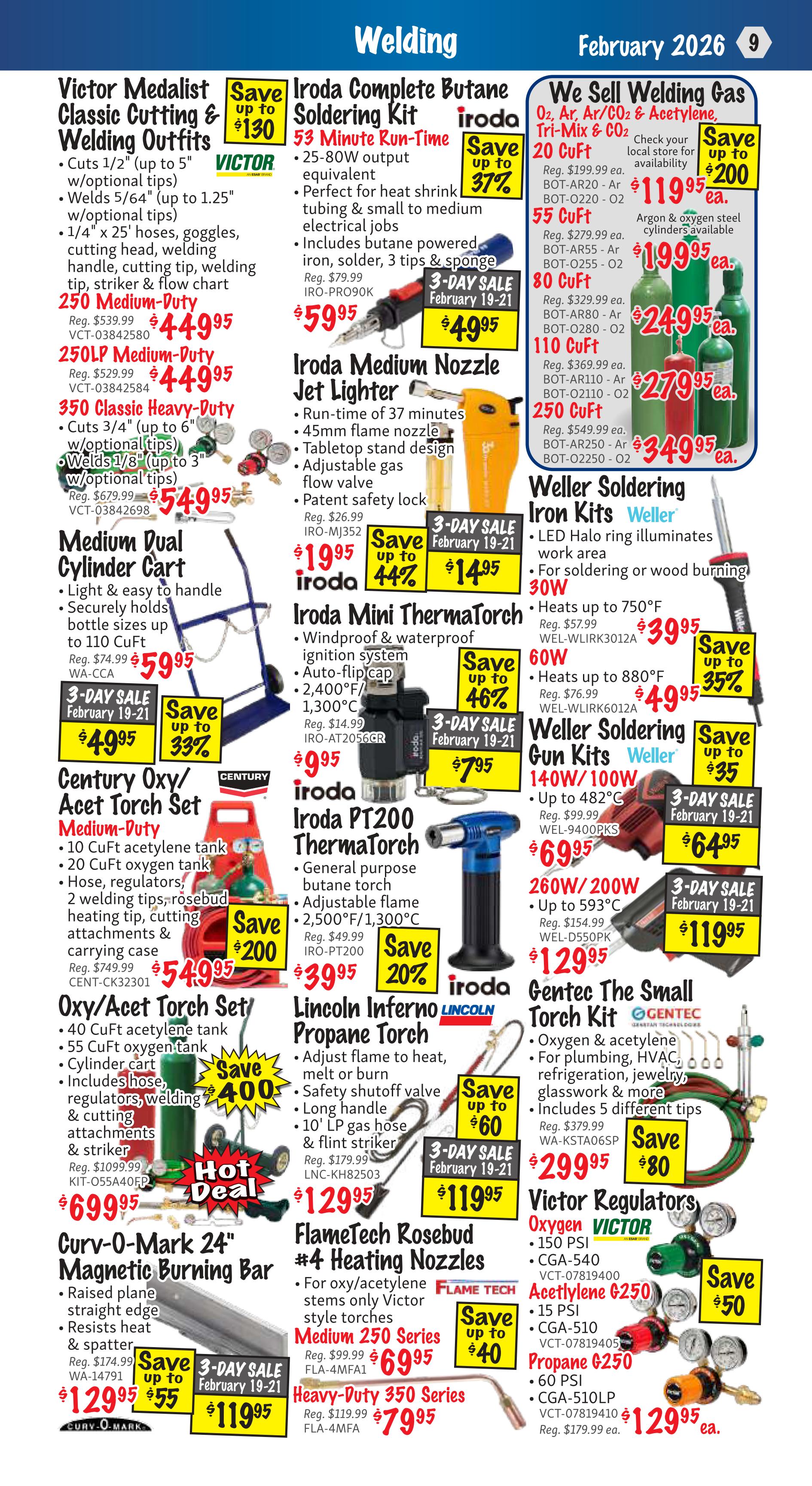 KMS Tools Welding Flyer Specials, Page 9. Featured products include Victor Medalist Classic Cutting & Welding Outfits, 250 Medium-Duty for $449.95 (save up to $130) and 250LP Medium-Duty for $449.95. Also available is the 350 Classic Heavy-Duty outfit for $54.95 (save up to $200). Iroda Complete Butane Soldering Kits are on sale for $49.95 (save up to 37%) with a 3-day sale from February 19-21. Iroda Medium Nozzle Jet Lighter is $14.95 (save up to 44%) during the 3-day sale. Iroda Mini ThermaTorch is $39.95 (save up to 46%) and the Iroda PT200 ThermaTorch is $39.95 (save 20%). Lincoln Inferno Propane Torch is $119.95 (save up to $60) during the 3-day sale. Medium Dual Cylinder Cart is $59.95, with a 3-day sale price of $49.95. Weller Soldering Iron Kits are available in 40W/100W for $69.95 (save up to $35) and 60W/200W for $129.95 (save up to $35) during the 3-day sale. Century Oxy/Acet Torch Set Medium-Duty is $54.95 (save up to $200), and the Oxy/Acet Torch Set is $699.95 (save $400). Curv-O-Mark 24' Magnetic Burning Bar is $119.95 (save $55) during the 3-day sale. FlameTech Rosebud #4 Heating Nozzles for oxy/acetylene stems are available in Medium 250 Series for $69.95 (save up to $40) and Heavy-Duty 350 Series for $79.95. Gentec The Small Torch Kit is $299.95 (save $80). Victor Regulators are available for Oxygen 150 PSI for $119.95 (save $200), Acetylene G250 150 PSI for $199.95 (save $50), and Propane G250 60 PSI for $129.95.