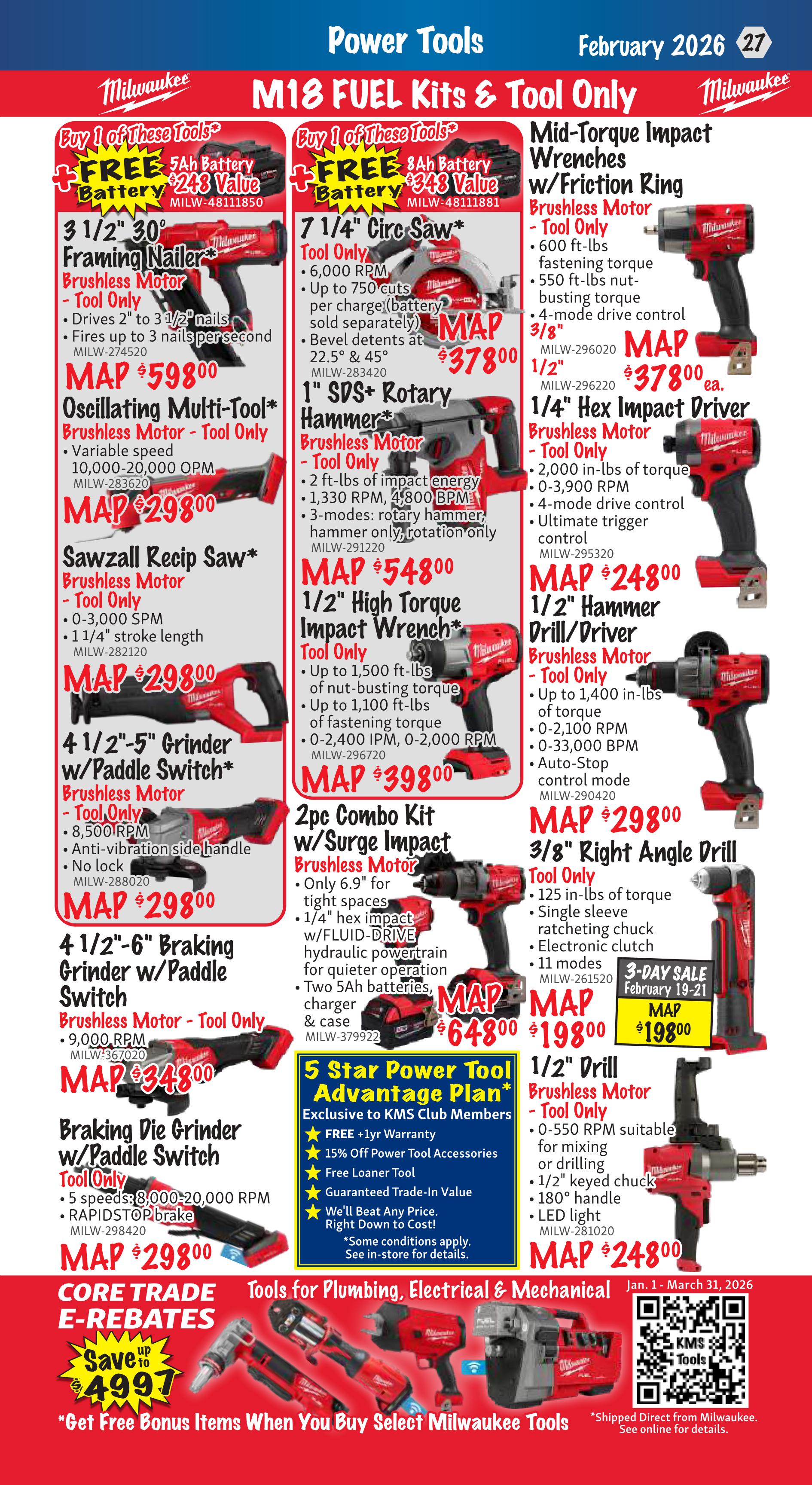 KMS Tools Flyer Specials, Page 27, February 2026. Milwaukee M18 FUEL Kits & Tool Only specials include: 3 1/2' 30° Framing Nailer, Brushless Motor - Tool Only for $598.00. 7 1/4' Circ Saw, Tool Only for $378.00. Mid-Torque Impact Wrenches w/Friction Ring, Brushless Motor - Tool Only for $378.00. Oscillating Multi-Tool, Brushless Motor - Tool Only for $298.00. 1' SDS+ Rotary Hammer, Brushless Motor - Tool Only for $548.00. 1/4' Hex Impact Driver, Brushless Motor - Tool Only for $248.00. Sawzall Recip Saw, Brushless Motor - Tool Only for $298.00. 1/2' High Torque Impact Wrench, Tool Only for $398.00. 1/2' Hammer Drill/Driver, Brushless Motor - Tool Only for $298.00. 4 1/2'-5' Grinder w/Paddle Switch, Brushless Motor - Tool Only for $298.00. 3/8' Right Angle Drill, Tool Only for $198.00 (3-Day Sale February 19-21). 4 1/2'-6' Braking Grinder w/Paddle Switch, Brushless Motor - Tool Only for $348.00. 1/2' Drill, Brushless Motor - Tool Only for $248.00. Also featured is a 2pc Combo Kit w/Surge Impact, Brushless Motor for $648.00, which includes two 5Ah batteries, charger, and case. Exclusive to KMS Club Members is the 5 Star Power Tool Advantage Plan, offering a FREE +1yr Warranty, 15% off Power Tool Accessories, Free Loaner Tool, and Guaranteed Trade-In Value. Core Trade E-Rebates offer savings up to $499.70. Get free bonus items when you buy select Milwaukee Tools. Tools for Plumbing, Electrical & Mechanical are available Jan. 1 - March 31, 2026.