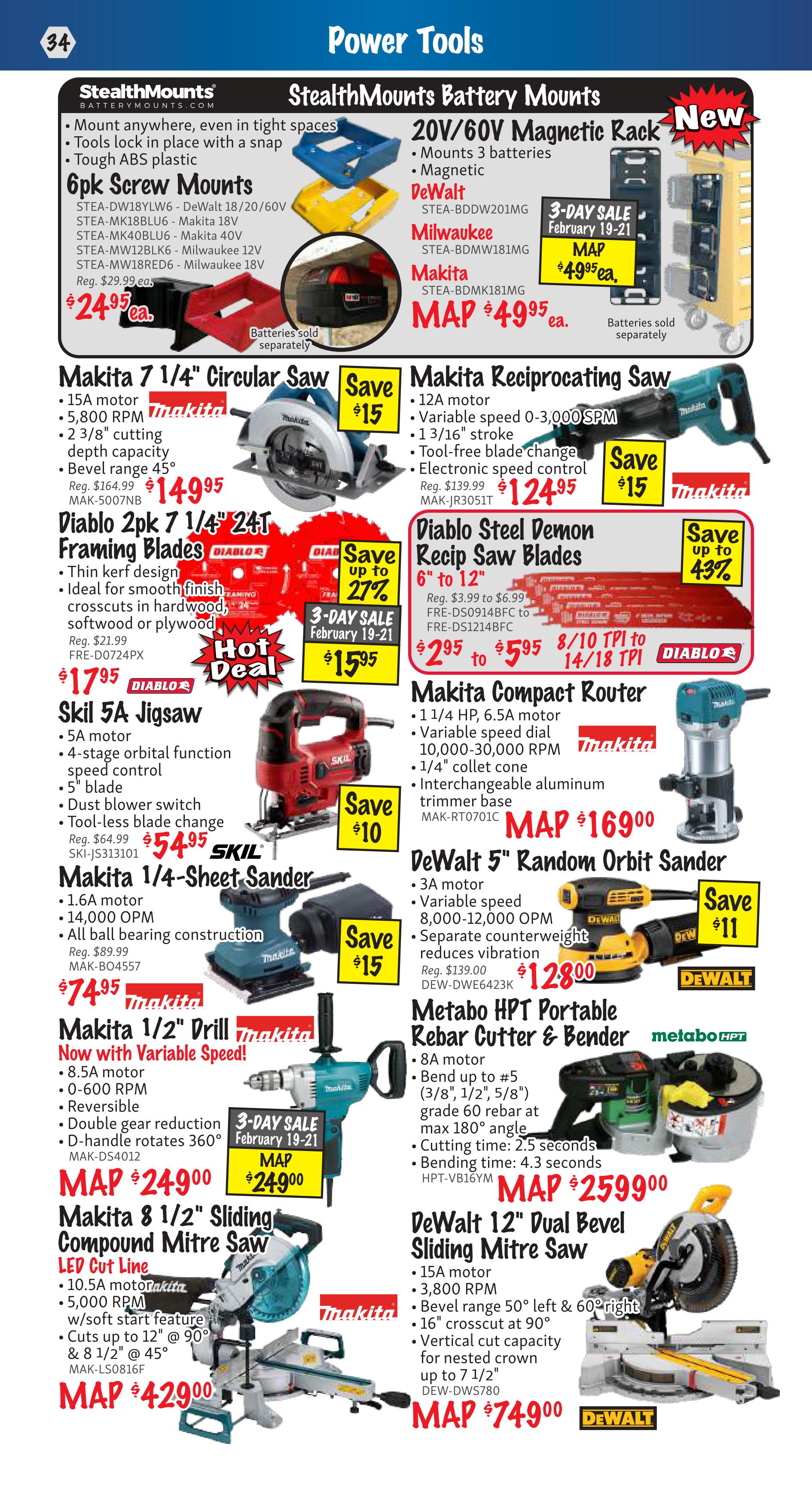 KMS Tools Power Tools flyer, page 34. Features StealthMounts 6pk Screw Mounts for DeWalt, Makita, and Milwaukee batteries at $24.95 each. Also on sale is the StealthMounts 20V/60V Magnetic Rack for $49.95, part of a 3-day sale from February 19-21. Makita 7 1/4' Circular Saw with 15A motor and 5,800 RPM is $149.95, saving $15. Diablo 2pk 7 1/4' 24T Framing Blades are $17.95, a hot deal with savings up to 27% and part of a 3-day sale from February 19-21. Skil 5A Jigsaw with 5' blade is $54.95, saving $10. Makita 1/4-Sheet Sander with 1.6A motor and 14,000 OPM is $74.95, saving $15. Makita 1/2' Drill with Variable Speed, 8.5A motor, and 0-600 RPM is MAP $249.00. Makita 8 1/2' Sliding Compound Mitre Saw with LED Cut Line, 10.5A motor, and 5,000 RPM is MAP $429.00. Makita Reciprocating Saw with 12A motor and variable speed up to 3,000 SPM is $124.95, saving $15. Diablo Steel Demon Recip Saw Blades, 6' to 12', are $5.95, saving up to 43%. Makita Compact Router with 1 1/4 HP, 6.5A motor, and interchangeable aluminum base is MAP $169.00. DeWalt 5' Random Orbit Sander with 3A motor and variable speed from 8,000-12,000 OPM is $128.00, saving $11. Metabo HPT Portable Rebar Cutter & Bender with 8A motor and capacity up to #5 rebar is MAP $2599.00. DeWalt 12' Dual Bevel Sliding Mitre Saw with 15A motor and 3,800 RPM is MAP $749.00.