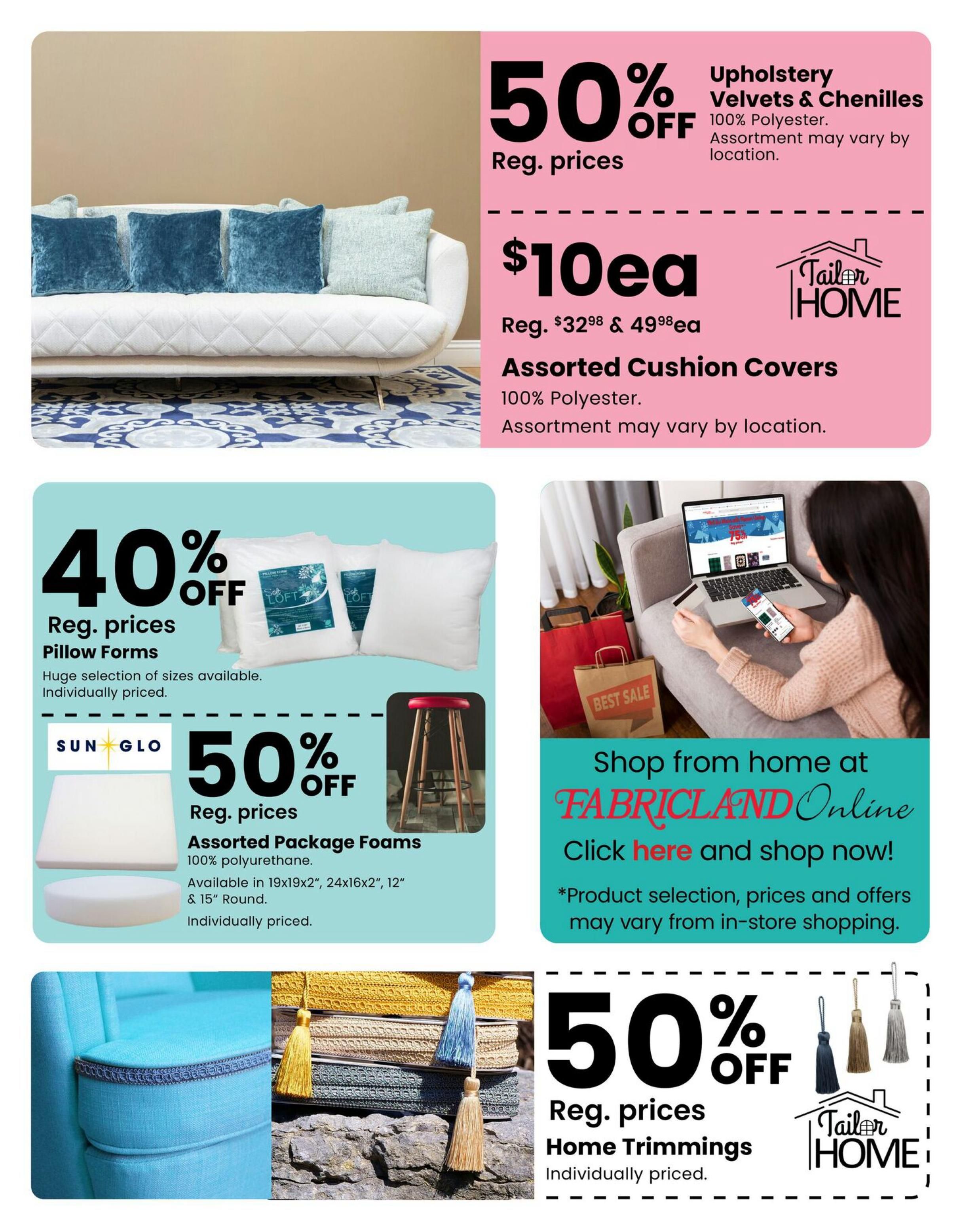 Fabricland flyer page 13 featuring a 50% off sale on Upholstery Velvets & Chenilles, 100% Polyester, priced at $10 each, regularly $32.98 & $49.98. Also, Assorted Cushion Covers are 50% off, 100% Polyester. Additionally, save 40% on Pillow Forms with a huge selection of sizes available, individually priced. Sun Glo Assorted Package Foams, 100% polyurethane, are 50% off and available in 19x19x2', 24x16x2', 12', & 18' Round, individually priced. Shop from home at Fabricland Online with selection, prices, and offers that may vary from in-store shopping. Finally, enjoy 50% off Reg. prices on Home Trimmings, individually priced.