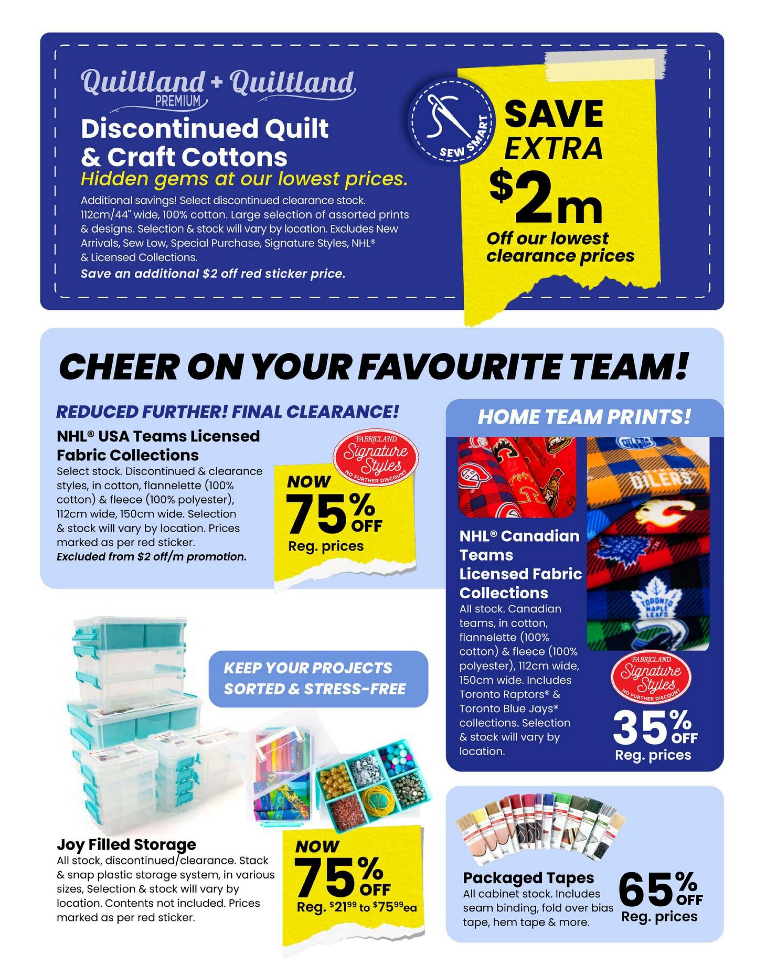 Fabricland flyer page 8 features Quiltland + Quilltland Premium Discontinued Quilt & Craft Cottons at hidden gems at our lowest prices, with an additional $2 off sticker price on select discontinued clearance stock. Save an extra $2 on our lowest clearance prices. Cheer on your favourite team with Home Team Prints! NHL® USA Teams Licensed Fabric Collections are 75% off regular prices, including discontinued & clearance styles in cotton and fleece, 112cm/44' wide and 150cm wide. NHL® Canadian Teams Licensed Fabric Collections are 35% off regular prices, featuring cotton and fleece fabrics in team prints like the Toronto Maple Leafs and Vancouver Canucks, 112cm/44' wide and 150cm wide. Also featured are Joy Filled Storage solutions, a snap plastic storage system in various sizes, with prices marked as per red sticker, and Packaged Tapes including seam binding and fold over bias tape, on sale for 65% off regular prices.