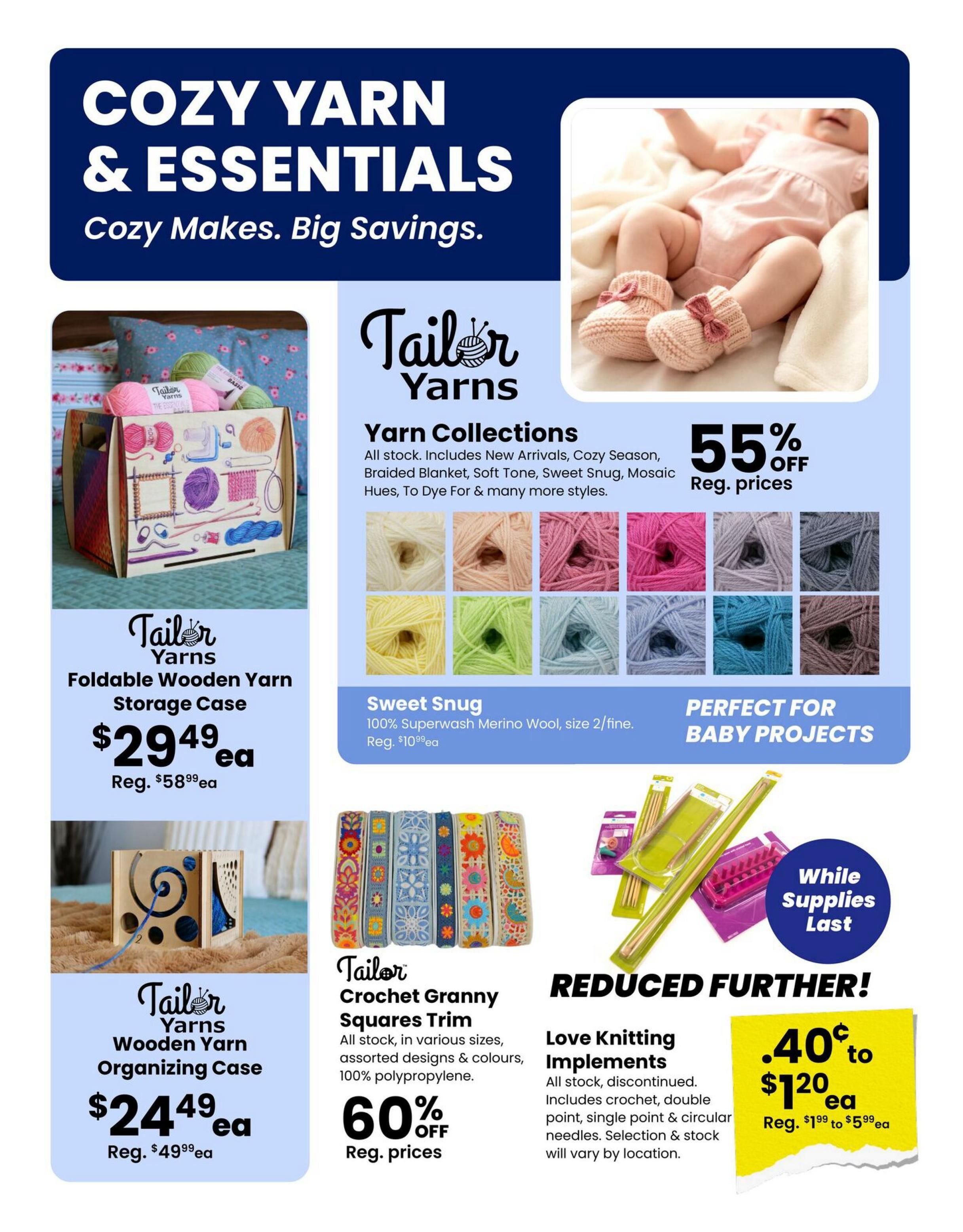 Fabricland flyer page 9 features Cozy Yarn & Essentials with Big Savings. Discover Tailor Yarns collections including New Arrivals, Cozy Season, Braided Blanket, Soft Tone, Sweet Snug, Mosaic Hues, and To Dye For, all 55% off regular prices. Sweet Snug yarn, made of 100% Superwash Merino Wool, size 2/fine, is perfect for baby projects and is on sale for $10.99ea regular price. Also available are Tailor Yarns Foldable Wooden Yarn Storage Cases for $29.49ea (regularly $58.99ea) and Tailor Yarns Wooden Yarn Organizing Cases for $24.49ea (regularly $49.99ea). Find Tailor Crochet Granny Squares Trim in assorted designs and colours, made of 100% polypropylene, at 60% off regular prices. Love Knitting Implements, including crochet hooks, double point, single point & circular needles, are reduced further, priced from $0.40 to $1.20ea (regularly $1.99 to $5.99ea), while supplies last.