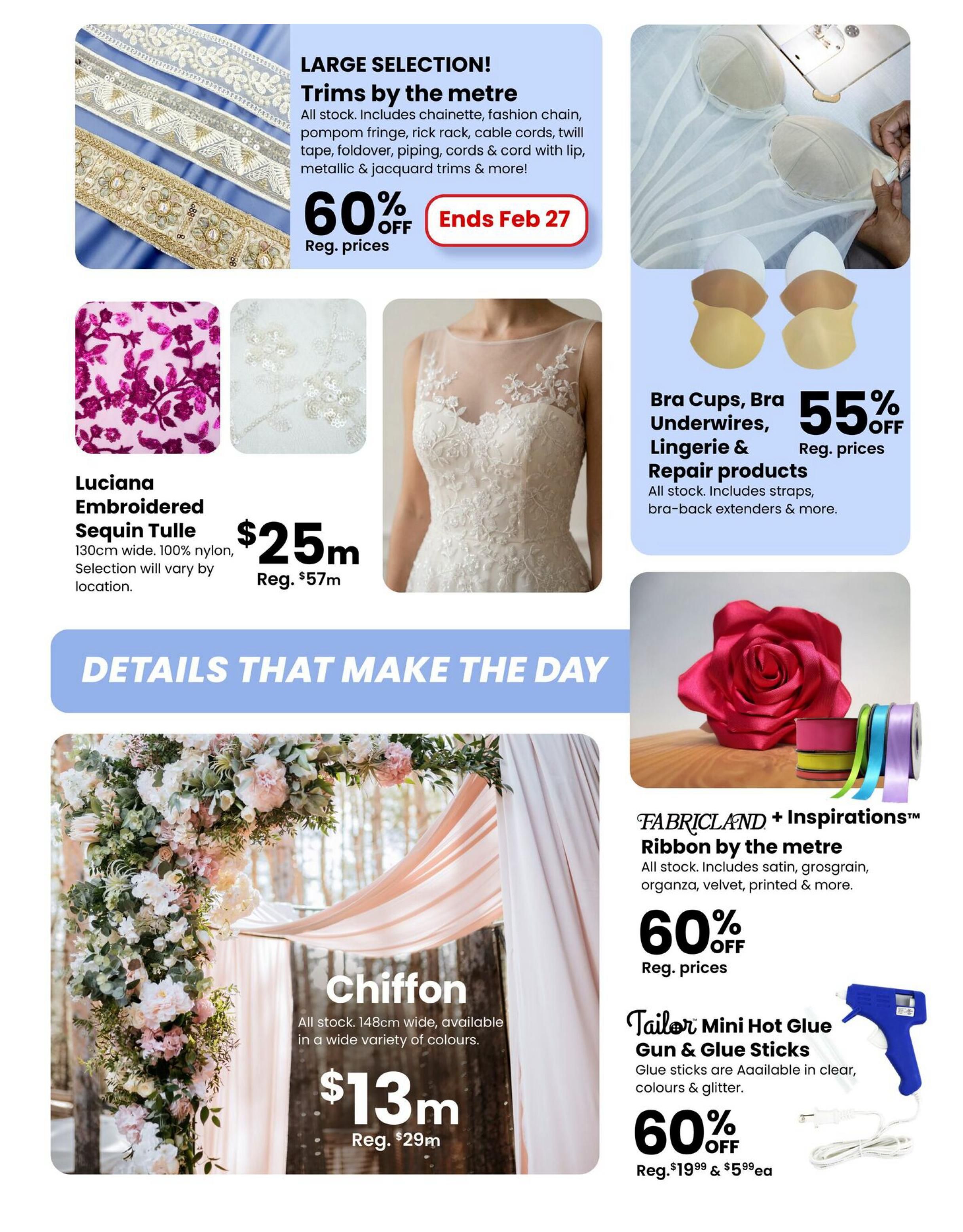 Fabricland flyer specials page 13 features a large selection of trims by the metre, including chainette, fashion chain, pompom fringe, rick rack, cable cords, and more, all 60% off and ending February 27. Also available is Luciana Embroidered Sequin Tulle, 130cm wide, 100% nylon, for $25 (regularly $57). Bra cups, bra underwires, lingerie & repair products are 55% off, including straps and bra-back extenders. Chiffon fabric, 148cm wide, available in a variety of colours, is $13m (regularly $29m). Additionally, Fabricland + Inspirations Ribbon by the metre, including satin, grosgrain, organza, velvet, and printed ribbons, is 60% off. Tailor Mini Hot Glue Gun & Glue Sticks are also 60% off, with glue sticks available in clear, colours & glitter. Regular price for the glue gun and sticks is $19.99, with individual sticks at $5.99 each.