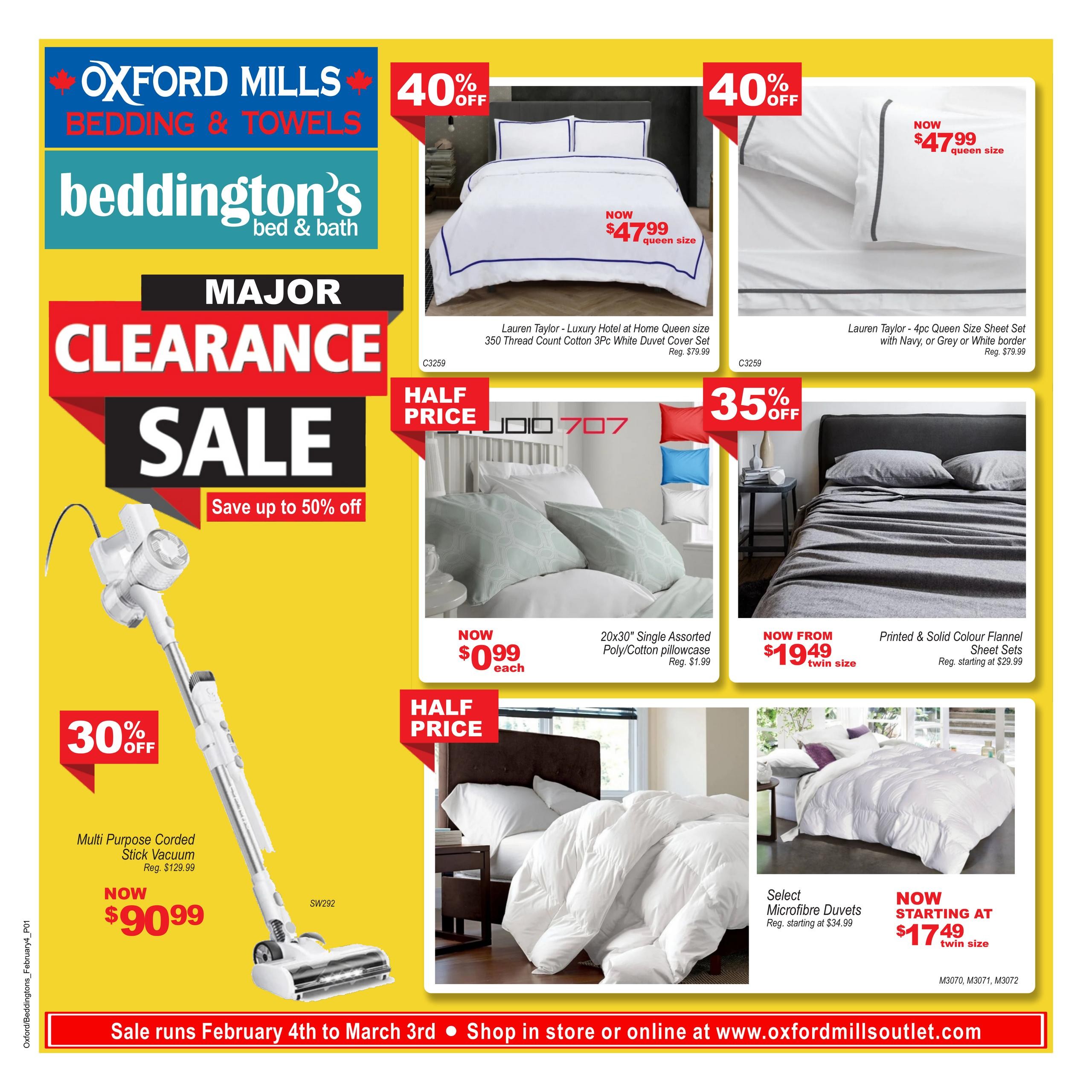 Beddington's bed & bath flyer featuring a major clearance sale with up to 50% off. Featured items include the Lauren Taylor - Luxury Hotel at Home Queen Size 350 Thread Count Cotton 3pc White Duvet Set now $47.99 (regular $79.99) and a 4pc Queen Size Sheet Set with Navy, Grey or White border now $47.99 (regular $79.99), both with 40% off. Studio 707 20x30' assorted poly/cotton pillowcases are half price at $0.99 each (regular $1.99). Printed & Solid Colour Flannel Sheet Sets are now from $19.49 for twin size (regular starting at $29.99). Select Microfibre Duvets are now starting at $17.49 for twin size (regular starting at $34.99). Also on sale is a Multi Purpose Corded Stick Vacuum for $90.99 (regular $129.99) with 30% off. The sale runs February 4th to March 3rd. Shop in store or online at www.oxfordmillsoutlet.com.