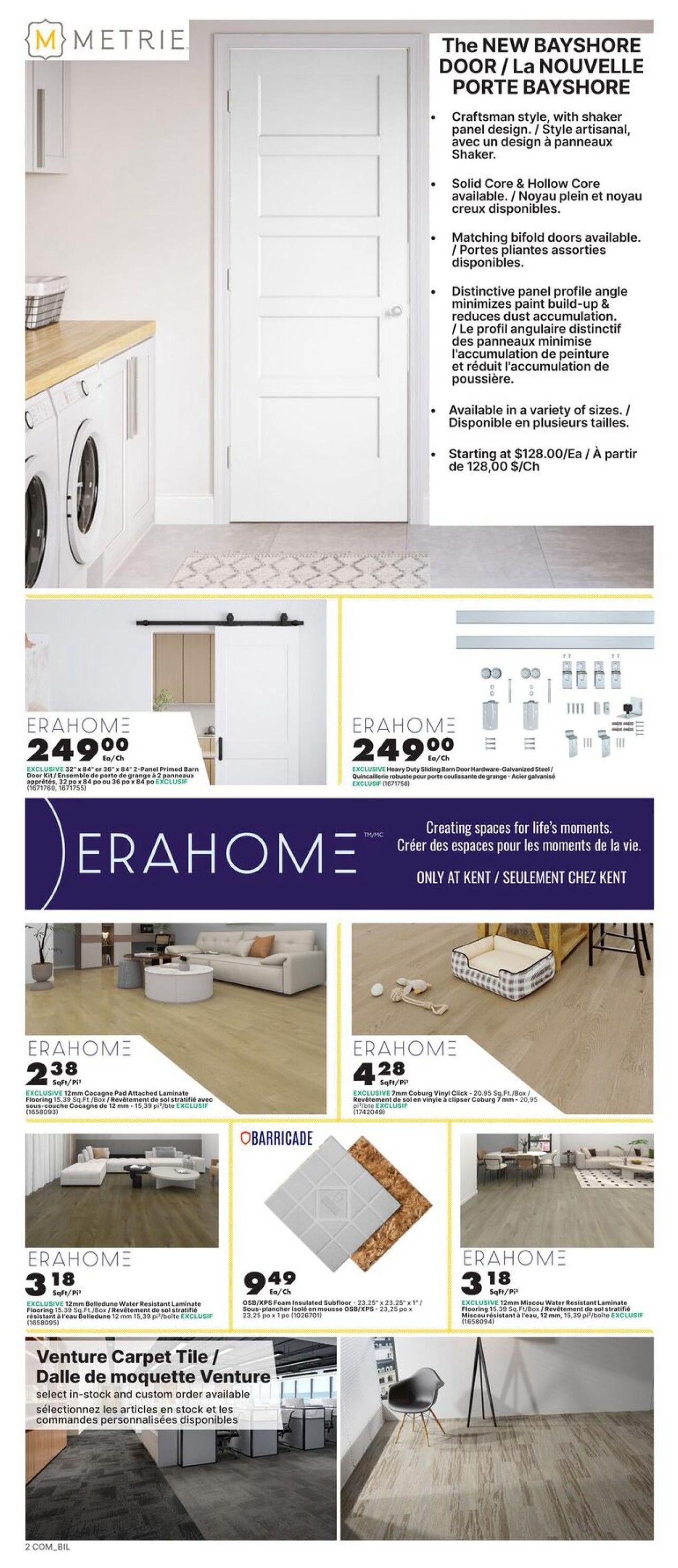 Page 2 of the kent flyer features The NEW BAYSHORE DOOR with a craftsman style shaker panel design, available in solid or hollow core and as bifold doors. Prices start at $128.00/Each. Also featured is ERAHOME 249.00 for an EXCLUSIVE 32' x 84' 2-Panel Primed Barn Door Kit. ERAHOME Heavy Duty Sliding Barn Door Hardware - Galvanized Steel is also available for $249.00/Each. Flooring options include ERAHOME EXCLUSIVE 12mm Cocagne Pad Attached Laminate Flooring for $2.38 Sq.Ft./Box, ERAHOME EXCLUSIVE 7mm Coburg Vinyl Click for $4.28 Sq.Ft./Box, and ERAHOME EXCLUSIVE 12mm Belledund Water Resistant Laminate Flooring for $3.18 Sq.Ft./Box. OBARRICADE OSB/XPS Foam Insulated Subfloor is available for $9.49 Ea/Ch. Venture Carpet Tile is also available in stock and custom order.