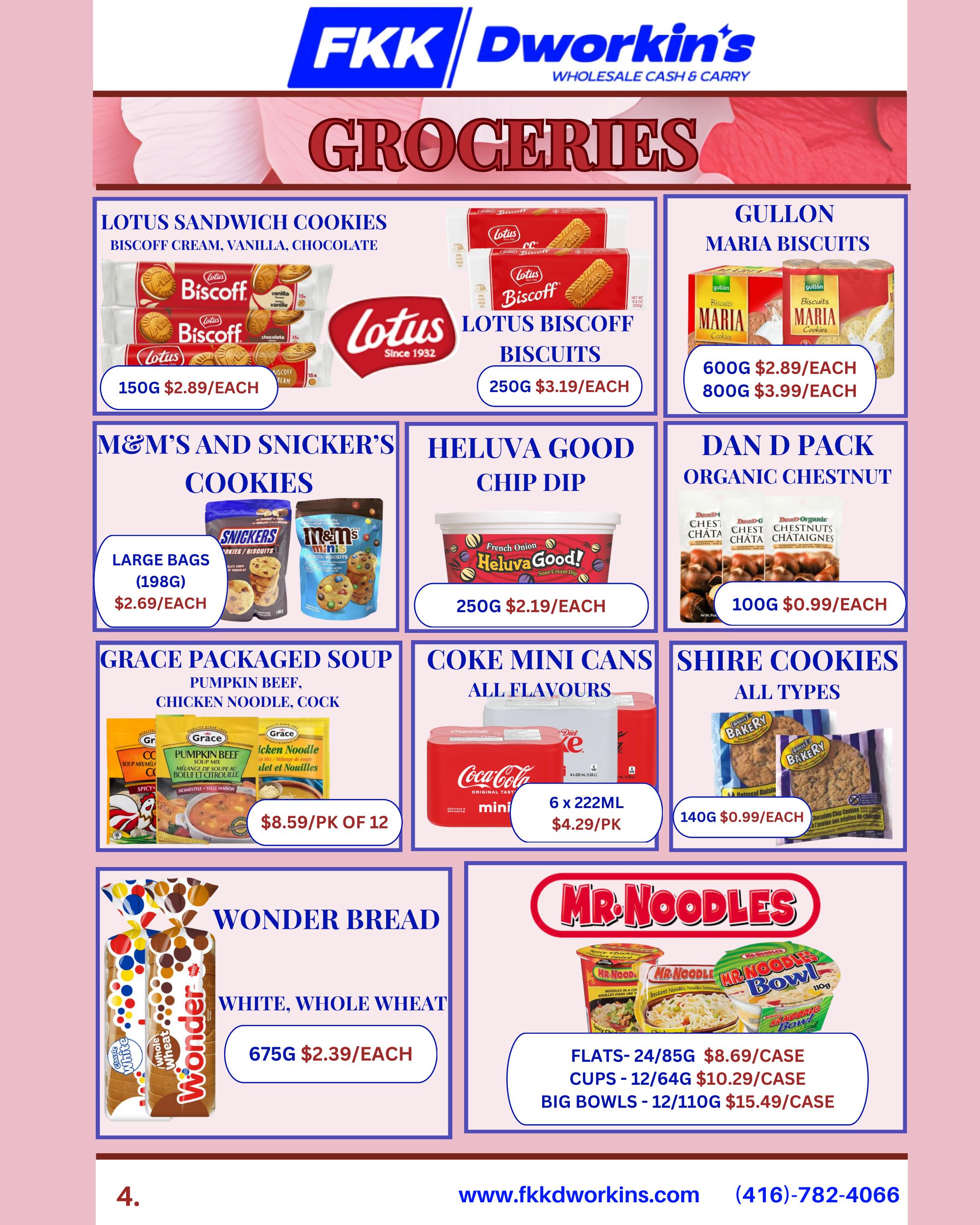 FKK Dworkin's Wholesale Cash & Carry Groceries flyer page 4. Featuring Lotus Sandwich Cookies Biscoff Cream, Vanilla, Chocolate in 150g for $2.89 each. Lotus Biscoff Biscuits in 250g for $3.19 each. Gullon Maria Biscuits in 600g for $2.89 each and 800g for $3.99 each. M&M's and Snicker's Cookies Large Bags (198g) for $2.69 each. Heluva Good Chip Dip French Onion in 250g for $2.19 each. Dan D Pack Organic Chestnut in 100g for $0.99 each. Grace Packaged Soup in Pumpkin Beef, Chicken Noodle, and Cock flavours for $8.59 per pack of 12. Coke Mini Cans in all flavours, 6 x 222ml for $4.29 per pack. Shire Cookies in all types, 140g for $0.99 each. Wonder Bread Classic White and Whole Wheat in 675g for $2.39 each. Mr. Noodles Flats (24/85g) for $8.69/case, Cups (12/64g) for $10.29/case, and Big Bowls (12/110g) for $15.49/case.
