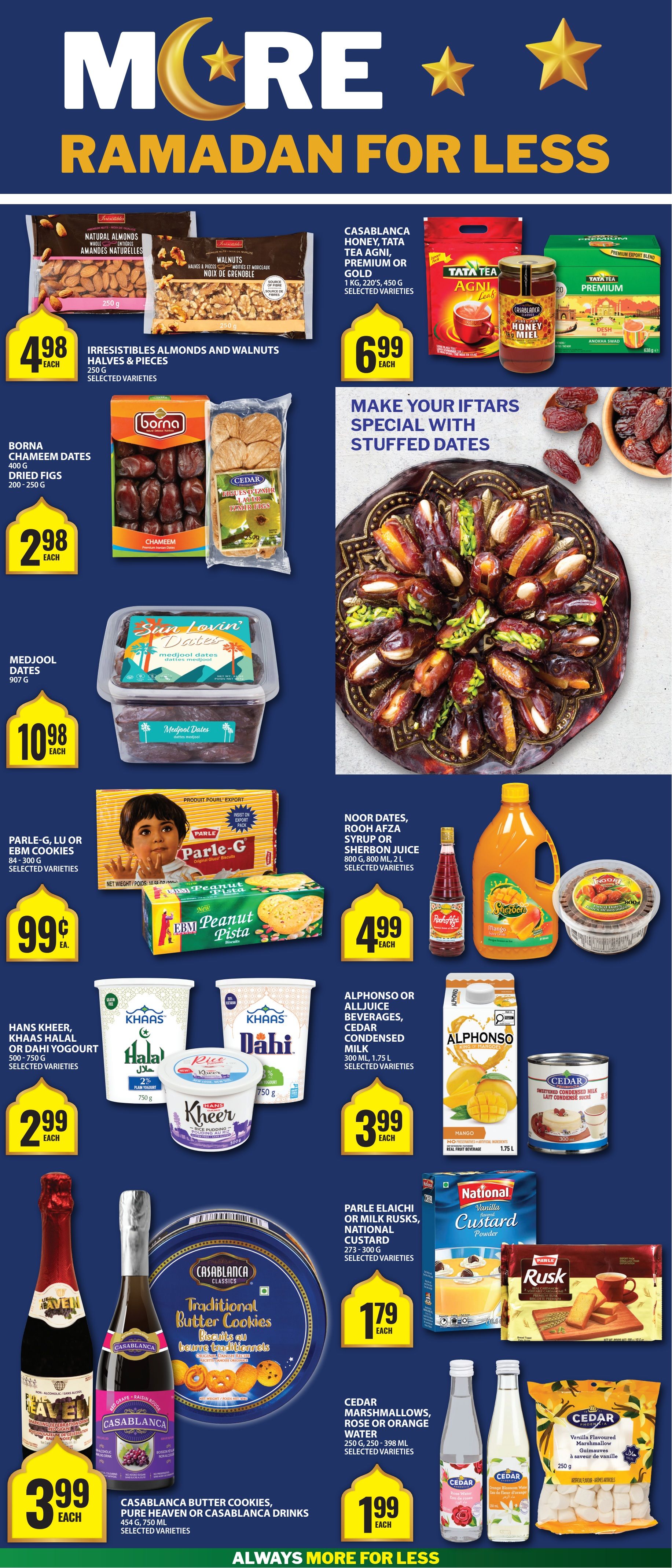 Food Basics Ramadan flyer, page 4. Irresistibles Almonds and Walnuts Halves & Pieces 250g for $4.98 each. Borna Chameem Dates 400g and Cedar Dried Figs 200-250g for $2.98 each. Sun Lovin' Dates Medjool Dates 907g for $10.98 each. Casablanca Honey, Tata Tea Agni Leaf, and Tata Tea Premium for $6.99 each. Make your Iftars special with stuffed dates. Parle-G, LU or EBM Cookies 84-300g for $0.99 each. Noor Dates, Rooh Afza Syrup or Sherbon Juice 800g, 2L for $4.99 each. Alphonso or Alljuice Beverages, Cedar Condensed Milk 300ml, 1.75L for $3.99 each. Hans Kheer, Khaas Halal or Dahi Yogurt 500-750g for $2.99 each. Parle Elaichi or Milk Rusks, National Custard 273-300g for $1.79 each. Casablanca Butter Cookies, Pure Heaven or Casablanca Drinks 454g, 750ml for $3.99 each. Cedar Marshmallows, Rose Water or Orange Water 250g, 250-398ml for $1.99 each.