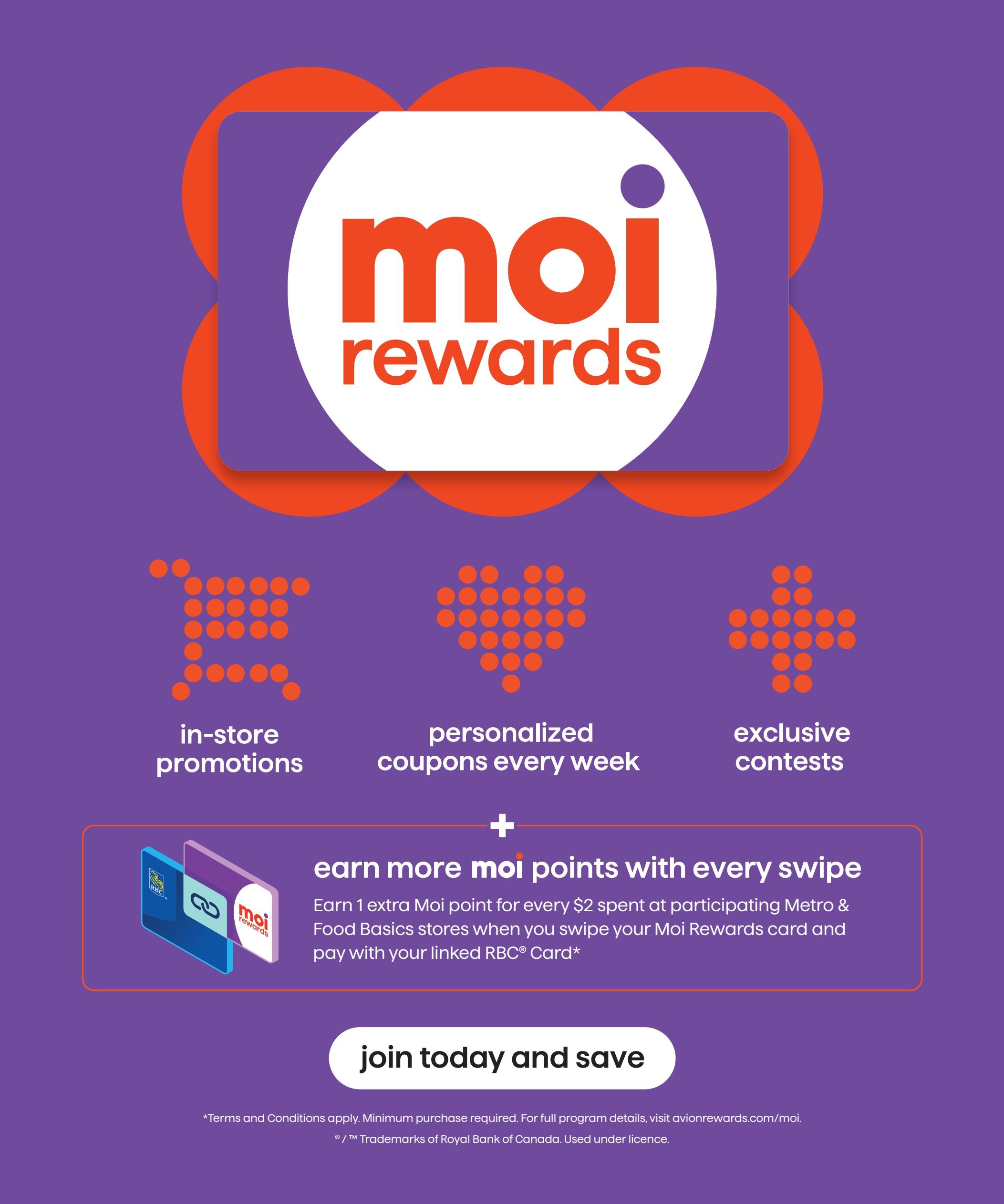 Food Basics Moi Rewards page 5 of 5. Features include in-store promotions, personalized coupons every week, and exclusive contests. Earn more Moi points with every swipe: earn 1 extra Moi point for every $2 spent at participating Metro & Food Basics stores when you swipe your Moi Rewards card and pay with your linked RBC Card. Join today and save. Terms and Conditions apply. Minimum purchase required. For full program details, visit avionrewards.com/moi. © / ™ Trademarks of Royal Bank of Canada. Used under licence.