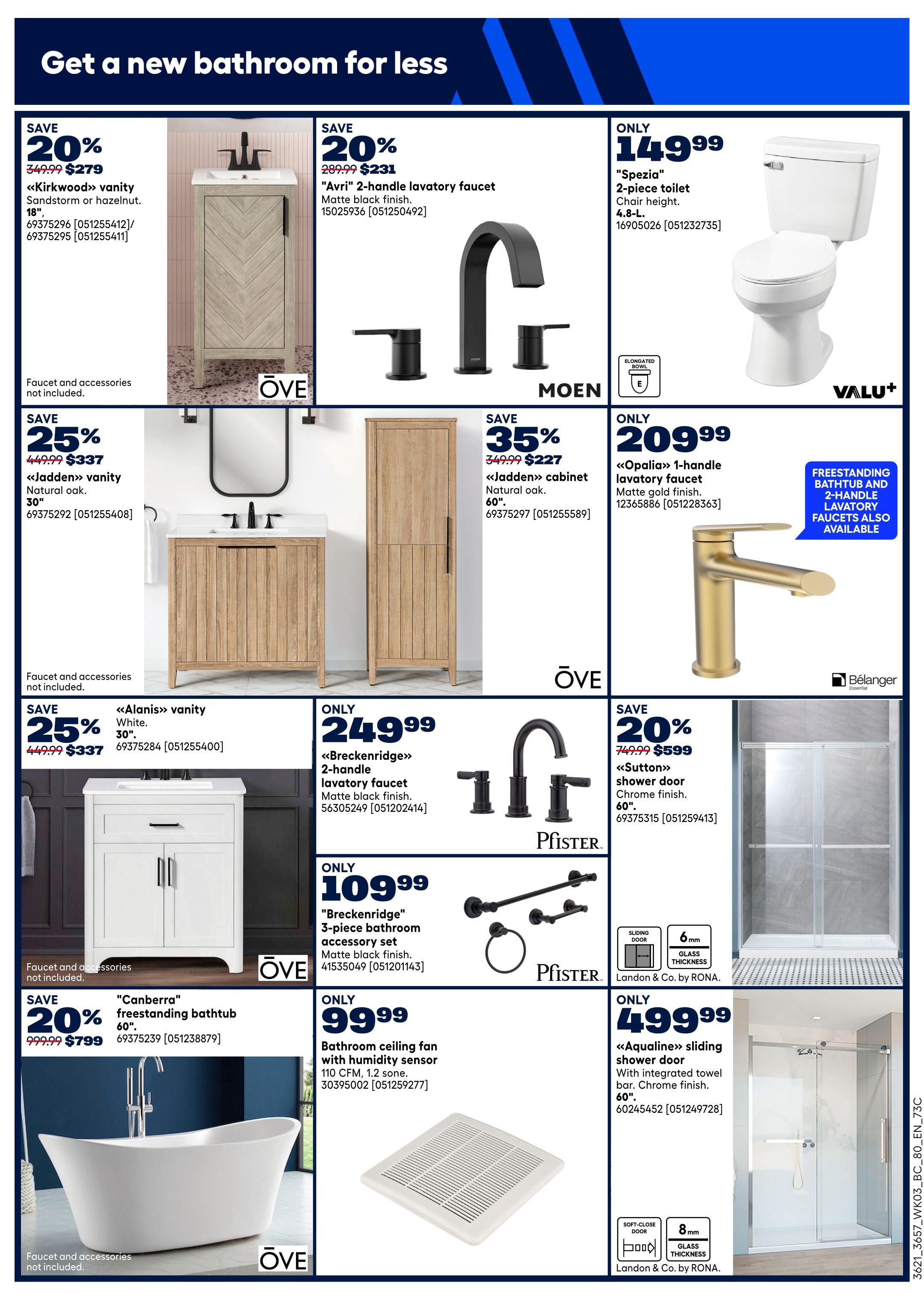 Rona Western Canada Flyer Specials Page 9: Get a new bathroom for less. Save 20% on the 'Kirkwood' vanity in Sandstorm or hazelnut, 18', now $279. Save 25% on the 'Jadden' vanity in natural oak, 30', now $337. Save 25% on the 'Alanis' vanity in white, 30', now $337. Save 20% on the 'Canberra' freestanding bathtub, 60', now $799. Also save 20% on the 'Avri' 2-handle lavatory faucet in matte black finish, now $231. Get the 'Breckenridge' 2-handle lavatory faucet in matte black finish for only $249.99, and the 'Breckenridge' 3-piece bathroom accessory set in matte black finish for only $109.99. For only $149.99, get the 'Spezia' 2-piece toilet with an elongated bowl. The 'Opalia' 1-handle lavatory faucet in matte gold finish is only $209.99. Freestanding bathtubs and 2-handle lavatory faucets are also available. Save 20% on the 'Sutton' shower door in chrome finish, 60', now $599. The 'Aqualine' sliding shower door with integrated towel bar in chrome finish, 60', is only $499.99. A bathroom ceiling fan with humidity sensor, 110 CFM, 1.2 sone, is available for $99.99.
