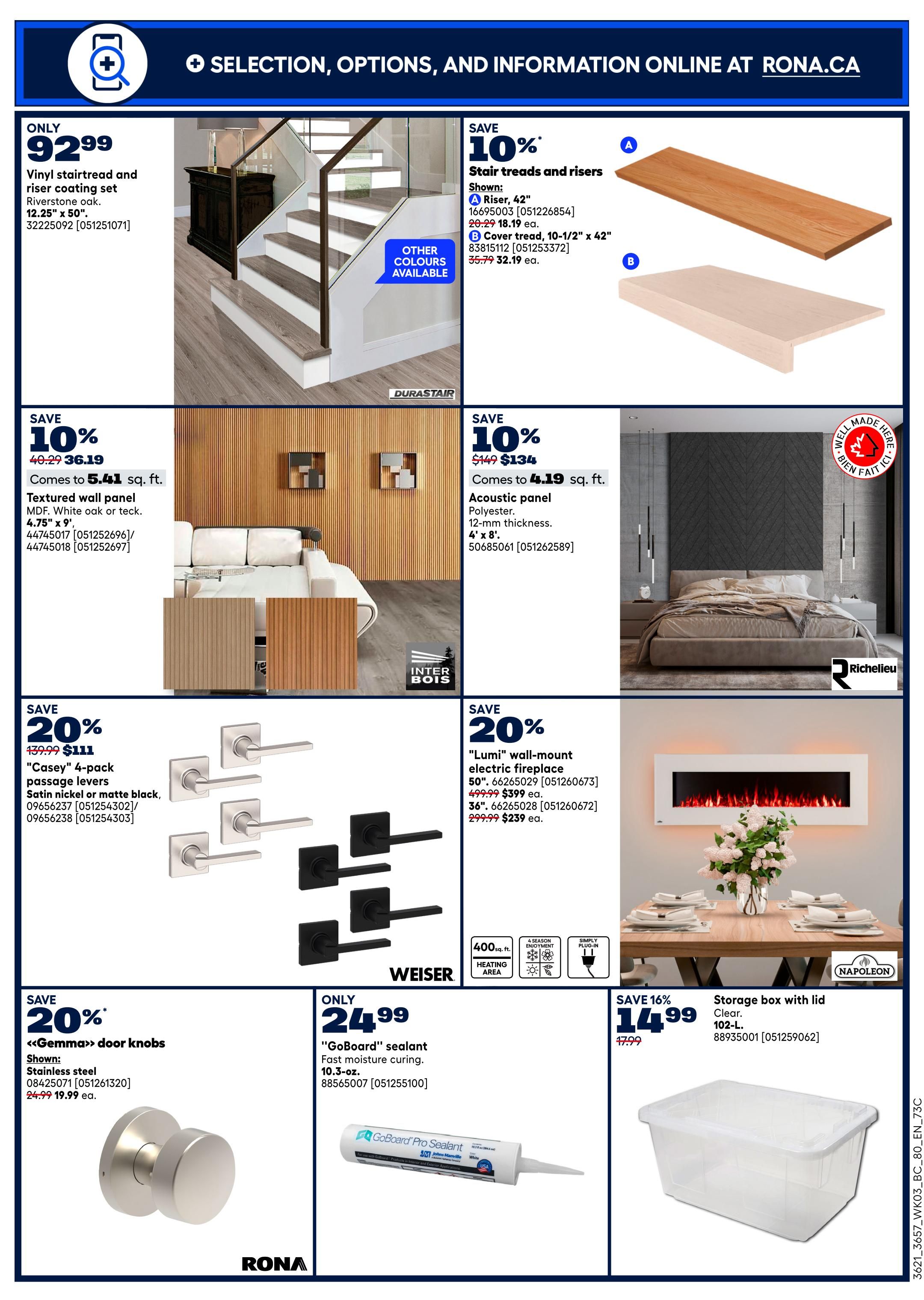 Rona Western Canada flyer page 12 featuring home improvement deals. Save on a Vinyl stairtread and riser coating set in Riverstone oak for only $92.99. Also, save 10% on Stair treads and risers, with a Riser at $18.19 and Cover tread at $32.19. Get 10% off Textured wall panel in MDF, white oak or teck, priced at $36.19 for 5.41 sq. ft. Save 10% on Acoustic panel, polyester, 12-mm thickness, 4' x 8', priced at $134 for 4.19 sq. ft. Save 20% on 'Casey' 4-pack passage levers in satin nickel or matte black, now $111. Save 20% on 'Lumi' wall-mount electric fireplaces: 50' size for $399 ea. and 36' size for $239 ea. Save 20% on 'Gemma' door knobs in stainless steel for $19.99 ea. Only $24.99 for 'GoBoard' sealant, fast moisture curing, 10.3-oz. Finally, save 16% on a Storage box with lid, clear, 102-L, for $14.99.