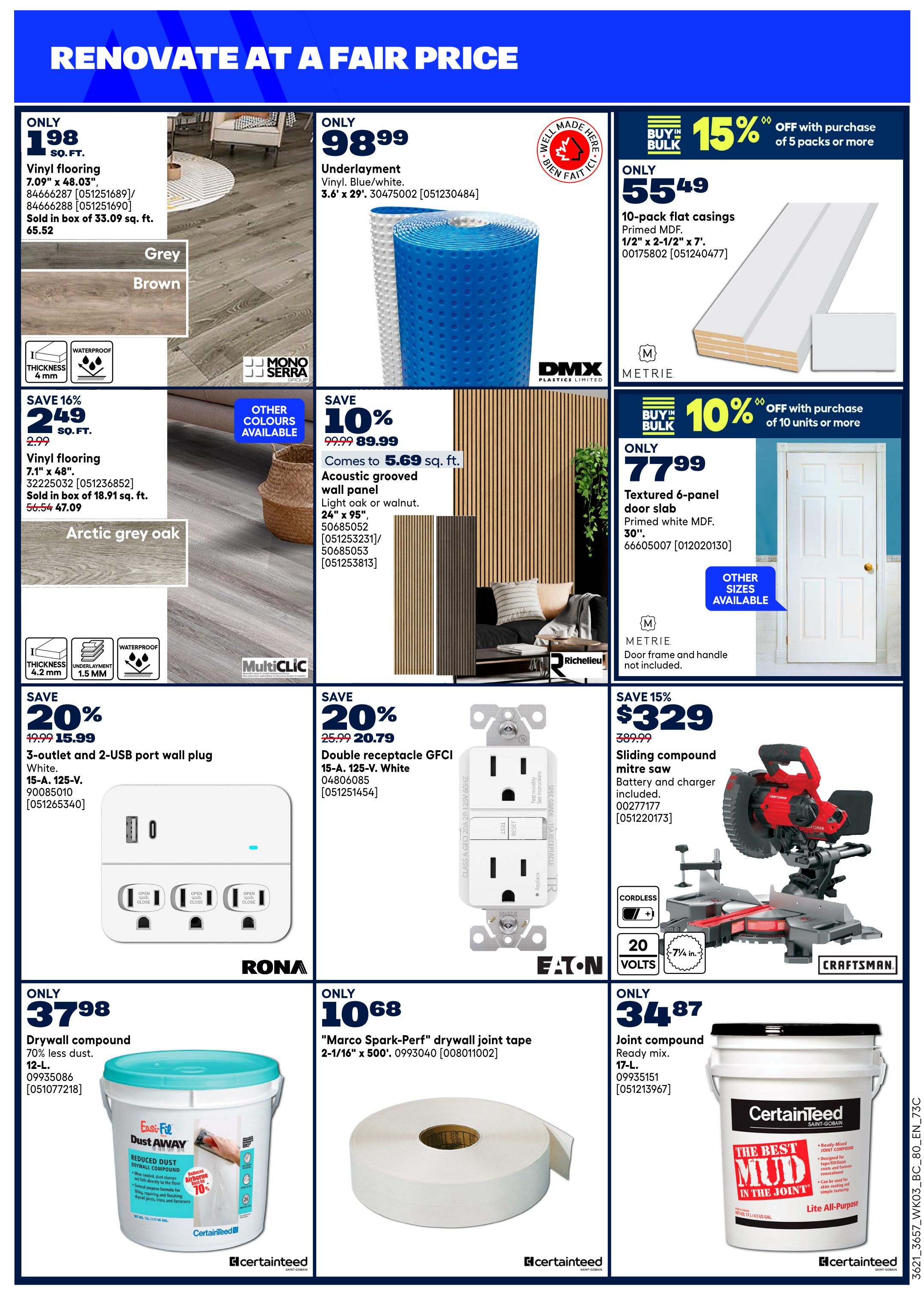 Rona flyer page 13 features renovation specials. Get vinyl flooring for only $1.98 sq. ft. in grey or brown, sold in boxes of 33.09 sq. ft. for $65.52. Also available is vinyl flooring in Arctic grey oak for only $2.49 sq. ft. (regularly $2.99), saving 16%, sold in boxes of 18.91 sq. ft. for $47.09. Underlayment for vinyl flooring is only $98.99. Acoustic grooved wall panels in light oak or walnut, measuring 24' x 95', are on sale for $5.69 sq. ft. (save 10% off $99.99). Metrie Primed MDF flat casings (10-pack, 1/2' x 2-1/2' x 7') are $55.49, with a buy-in-bulk offer of 15% off with purchase of 5 packs or more. Metrie textured 6-panel door slabs (30') are $77.99, with a buy-in-bulk offer of 10% off with purchase of 10 units or more. Electrical deals include a 3-outlet and 2-USB port wall plug in white for only $15.99 (save 20% off $19.99) and a double receptacle GFCI 15-A, 125-V in white for $20.79 (save 20% off $25.99). A Craftsman sliding compound mitre saw is on sale for $329 (save 15% off $389.99), including battery and charger. Drywall supplies include 12-L. Easy-Fill Dust Away drywall compound for $37.98 (70% less dust), and 'Marco Spark-Perf' drywall joint tape (2-1/16' x 500') for $10.68. CertainTeed 17-L joint compound ready mix is available for $34.87.