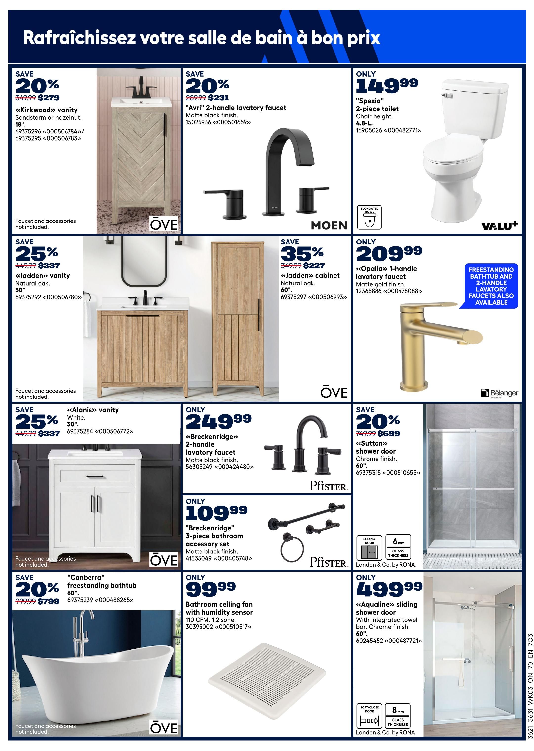Rona Ontario flyer page 9 features bathroom renovations. Save 20% on the Kirkwood vanity in Sandstorm or Hazelnut for $279, originally $349.99. Save 25% on the Jadden vanity in natural oak, 30', for $337, originally $449.99. Save 25% on the Alanis vanity in white, 30', for $337, originally $449.99. Save 35% on the Jadden cabinet in natural oak, 60', for $227, originally $349.99. Get the Spezia 2-piece toilet for only $149.99. The Opalia 1-handle lavatory faucet in matte gold finish is only $209.99. Save 20% on the Breckenridge 2-handle lavatory faucet in matte black finish for $231, originally $289.99. The Breckenridge 3-piece bathroom accessory set in matte black finish is only $109.99. Save 20% on the Canberra freestanding bathtub, 60', for $799, originally $999.99. A bathroom ceiling fan with humidity sensor is only $99.99. Save 20% on the Sutton shower door in chrome finish, 60', for $599, originally $749.99. The Aqualine sliding shower door with integrated towel bar in chrome finish, 60', is only $499.99. Faucets and accessories are sold separately for some items.