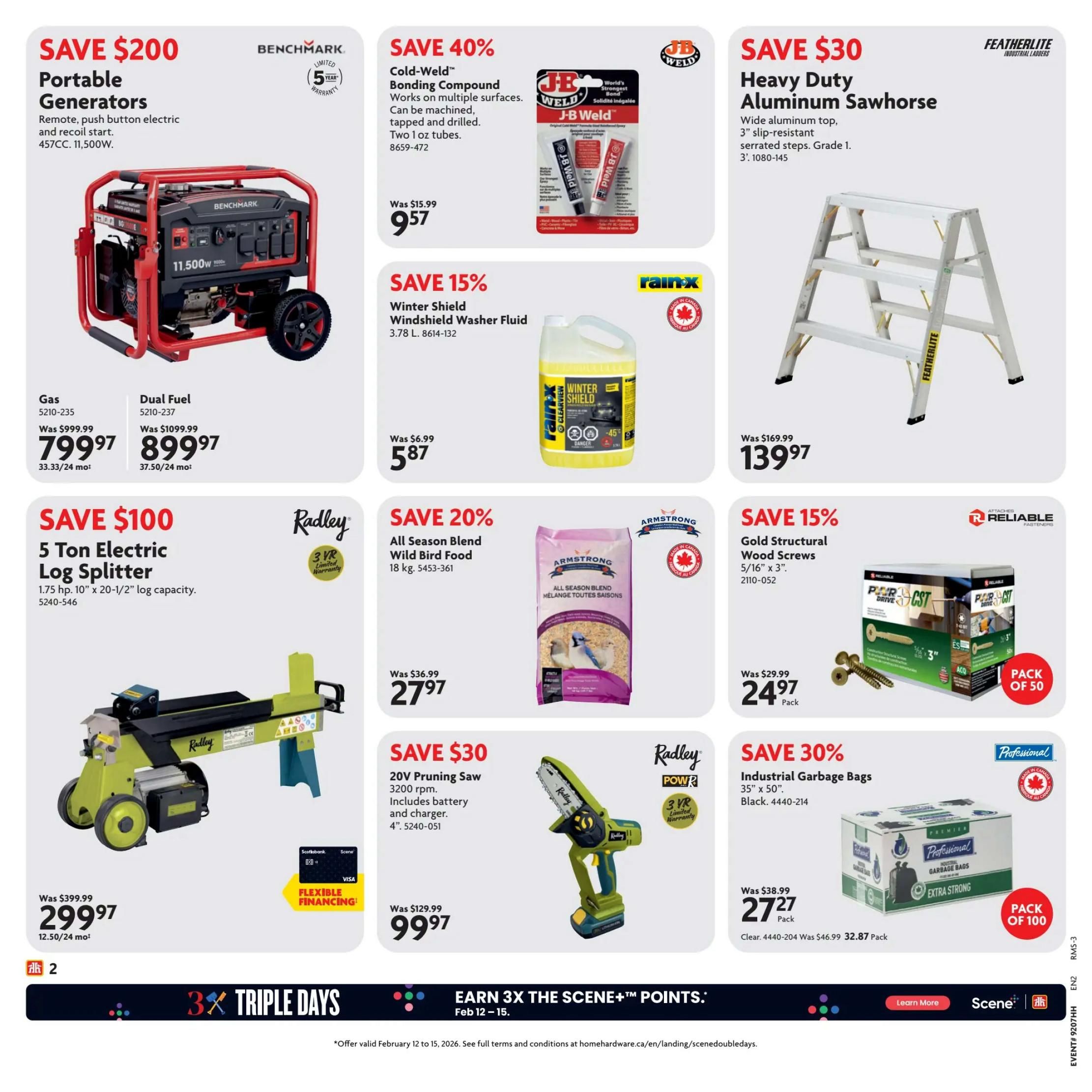 Home Hardware Atlantic Flyer Specials Page 3. Save $200 on Benchmark Portable Generators, 457CC, 11,500W, available in Gas for $799.97 or Dual Fuel for $899.97. Save 40% on J-B Weld Cold-Weld Bonding Compound, two 1 oz tubes, now $9.57. Save $30 on Featherlite Heavy Duty Aluminum Sawhorse with wide aluminum top and 3' slip-resistant serrated steps, now $139.97. Save $100 on Radley 5 Ton Electric Log Splitter, 1.75 hp, 10' x 20-1/2' log capacity, for $299.97 with flexible financing available. Save 15% on Rain-X Winter Shield Windshield Washer Fluid, 3.78 L, now $5.87. Save 20% on Armstrong All Season Blend Wild Bird Food, 18 kg, now $27.97. Save 15% on Reliable Fasteners Gold Structural Wood Screws, 5/16' x 3', pack of 50, now $24.97. Save $30 on Radley Power 20V Pruning Saw with 3200 rpm, including battery and charger, 4', now $99.97. Save 30% on Professional Industrial Garbage Bags, 35' x 50', Black, pack of 100, now $27.27. Earn 3x The Scene+ Points from Feb 12-15.