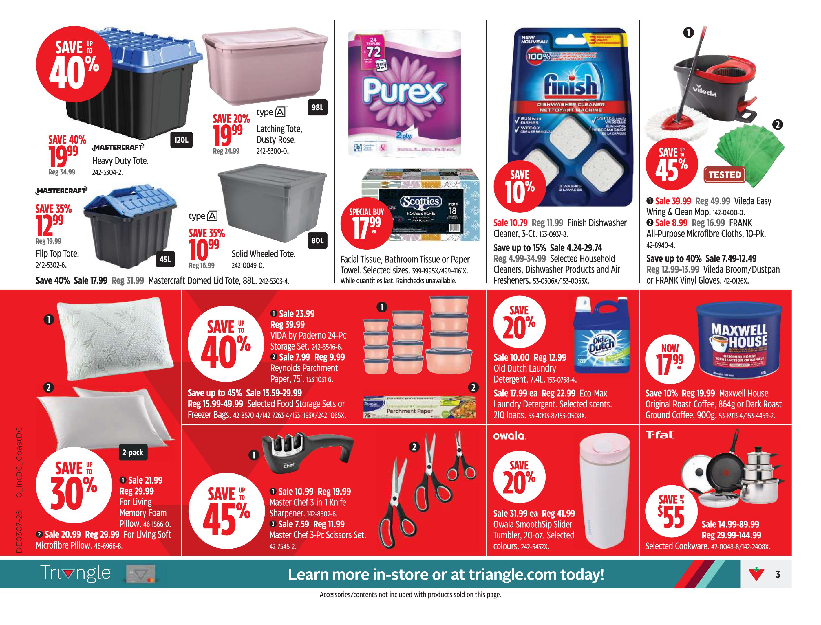 Canadian Tire weekly flyer specials, Page 3. Save up to 40% on Mastercraft Heavy Duty Totes, now $19.99 (reg. $34.99). Save 35% on Mastercraft Flip Top Totes, now $12.99 (reg. $19.99). Save 20% on Latching Totes in Dusty Rose, 98L, now $19.99 (reg. $24.99). Save 35% on Solid Wheeled Totes, 80L, now $10.99 (reg. $16.99). Mastercraft Domed Lid Tote, 88L, on sale for $17.99 (reg. $31.99). Special Buy on Purex 72-sheet facial tissue, 3-in-1 rolls, for $17.99. Save 10% on Finish Dishwasher Cleaner, 3-ct., now $10.79 (reg. $11.99). Save up to 15% on selected Household Cleaners, Dishwasher Products, and Air Fresheners, prices range from $4.24-$29.74. Save up to 40% on VIDA by Paderno 24-Pc Storage Sets, now $23.99 (reg. $39.99). Reynolds Parchment Paper, 75 sq. ft., on sale for $7.99 (reg. $9.99). Save up to 45% on Master Chef 3-in-1 Knife Sharpeners, now $10.99 (reg. $19.99). Master Chef 3-Pc Scissors Sets on sale for $7.59 (reg. $11.99). Save up to 30% on For Living Memory Foam Pillows (2-pack), now $21.99 (reg. $29.99). For Living Soft Microfibre Pillows on sale for $20.99 (reg. $29.99). Save up to 45% on selected Food Storage Sets or Freezer Bags, prices range from $13.59-$29.99. Save up to 45% on Vileda Easy Wring & Clean Mops, now $39.99 (reg. $49.99). FRANK All-Purpose Microfibre Cloths, 10-Pk., on sale for $8.99 (reg. $16.99). Save up to 40% on Vileda Broom/Dustpan or FRANK Vinyl Gloves, prices range from $7.49-$12.49. Save 20% on Old Dutch Laundry Detergent, 7.4L, now $10.00 (reg. $12.99). Eco-Max Laundry Detergent, selected scents, 210 loads, on sale for $17.99 (reg. $22.99). Save 20% on Owala SmoothSip Slider Tumblers, 20-oz., selected colours, now $31.99 (reg. $41.99). Maxwell House Original Roast Coffee, 864g or Dark Roast Ground Coffee, 900g, now $17.99 (reg. $19.99). Selected T-fal Cookware on sale for $55.00 (reg. $29.99-$144.99). Learn more in-store or at triangle.com.