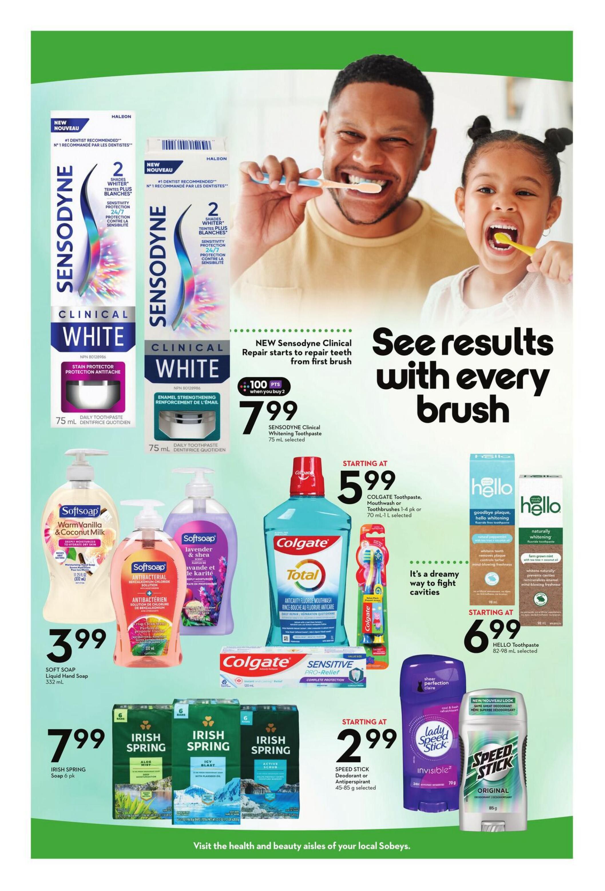 Sobeys Ontario Health & Beauty flyer, page 6. Features new Sensodyne Clinical White toothpaste, 75 mL selected, for $7.99 with 100 bonus points when you buy 2. Also on sale is Softsoap Liquid Hand Soap, Warm Vanilla & Coconut Milk or Antibacterial Crisp Clean Scent, 332 mL for $3.99. Colgate Total Antavity Fluoride Mouthwash, 1 L, is starting at $5.99, along with Colgate Toothbrushes 1-4 pk. Hello Toothpaste, 82-98 mL selected, is starting at $6.99. Irish Spring Soap, 6 pk, is $7.99. Speed Stick Deodorant or Antiperspirant, 45-85 g selected, is starting at $2.99. Visit the health and beauty aisles of your local Sobeys.
