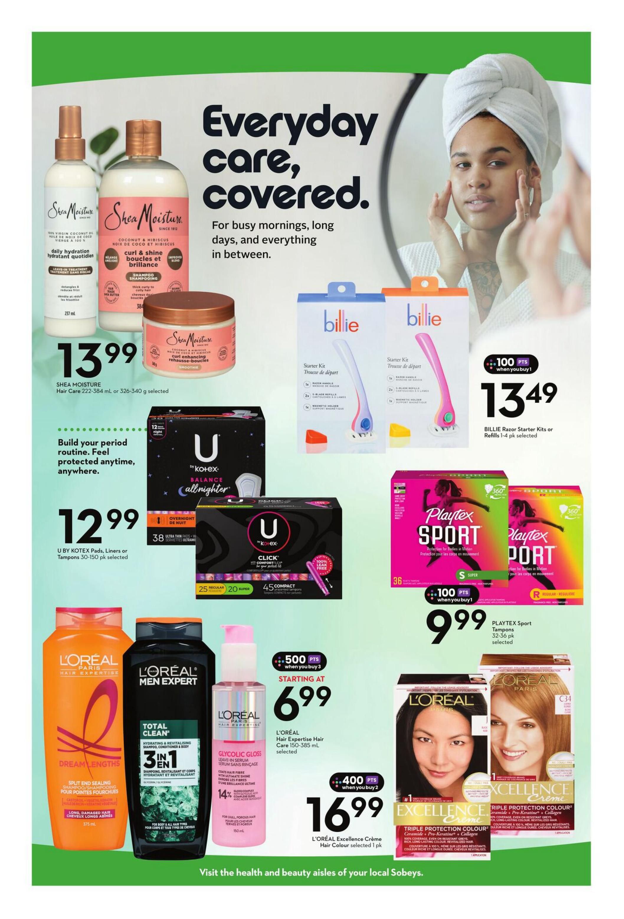Sobeys Ontario flyer page 9 features 'Everyday care, covered.' with deals on health and beauty products. Save on Shea Moisture Hair Care 222-384 mL or 326-340 g selected for $13.99. U by Kotex Pads, Liners or Tampons 30-150 pk are $12.99. Billie Razor Starter Kits or Refills 1-4 pk selected are $13.49 with 100 bonus points when you buy 1. Playtex Sport Tampons 32-36 pk selected are $9.99 with 100 bonus points when you buy 1. L'Oréal Hair Expertise Hair Care 150-385 mL selected is starting at $6.99. L'Oréal Excellence Crème Hair Colour selected 1 pk is $16.99 with 400 bonus points when you buy 2. Also featured are L'Oréal Dream Lengths Shampoo and L'Oréal Men Expert Total Clean 3-in-1 Shampoo, Conditioner & Body Wash.