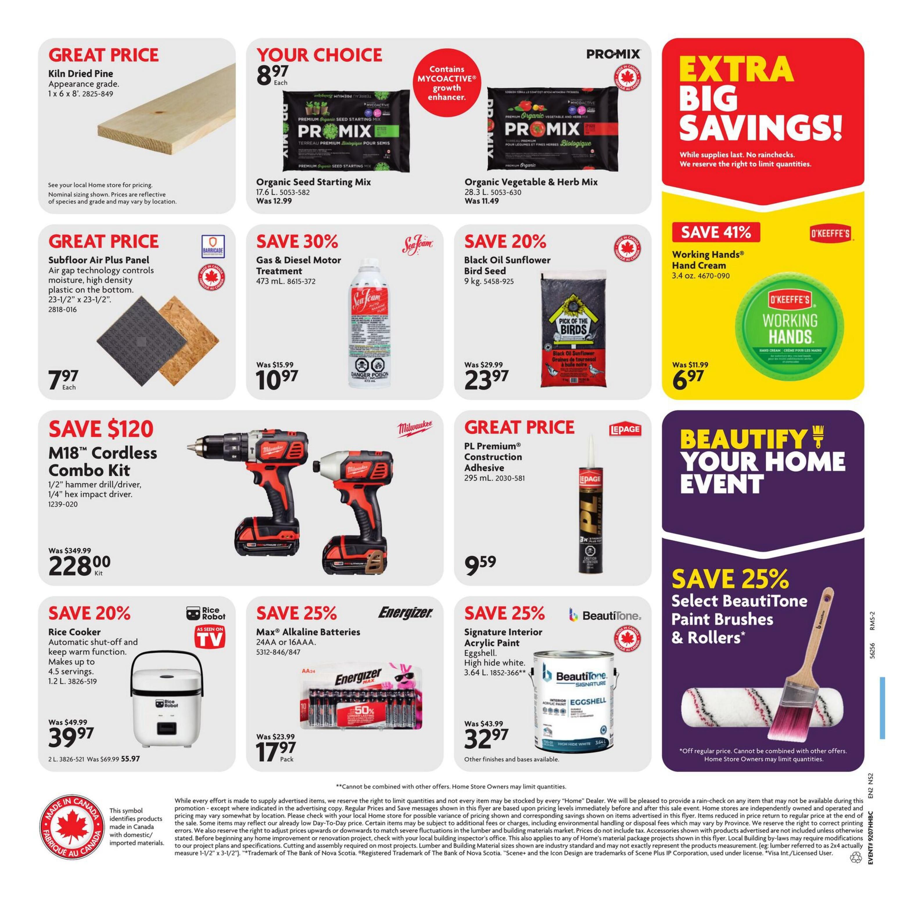 Home Hardware Atlantic flyer, page 2. Great Price on Kiln Dried Pine, appearance grade, 1 x 6 x 8' for $7.97 each. Your Choice: PRO-MIX Organic Seed Starting Mix, 17.6 L for $8.97 and PRO-MIX Organic Vegetable & Herb Mix, 28.3 L for $8.97. Save 30% on Sea-Jem Gas & Diesel Motor Treatment, 473 mL, now $10.97. Save 20% on Black Oil Sunflower Bird Seed, 9 kg, now $23.97. Save 41% on O'Keeffe's Working Hands Hand Cream, 3.4 oz., now $6.97. Great Price on Subfloor Air Plus Panel with air gap technology, 23-1/2' x 23-1/2', for $7.97 each. Save $120 on Milwaukee M18™ Cordless Combo Kit, including 1/2' hammer drill/driver and 1/4' hex impact driver, now $228.00 per kit. Save 20% on Rice Cooker with automatic shut-off and keep warm function, makes up to 4.5 servings, 2 L, now $39.97. Save 25% on Energizer Max Alkaline Batteries, 24AA or 16AAA, now $17.97 per pack. Save 25% on PL Premium Construction Adhesive, 295 mL, now $9.59. Save 25% on BeautiTone Signature Interior Acrylic Paint, high hide white, 3.64 L, now $32.97. Also featuring a promotion to Save 25% on Select BeautiTone Paint Brushes & Rollers. Extra Big Savings! While supplies last. No rainchecks. We reserve the right to limit quantities.