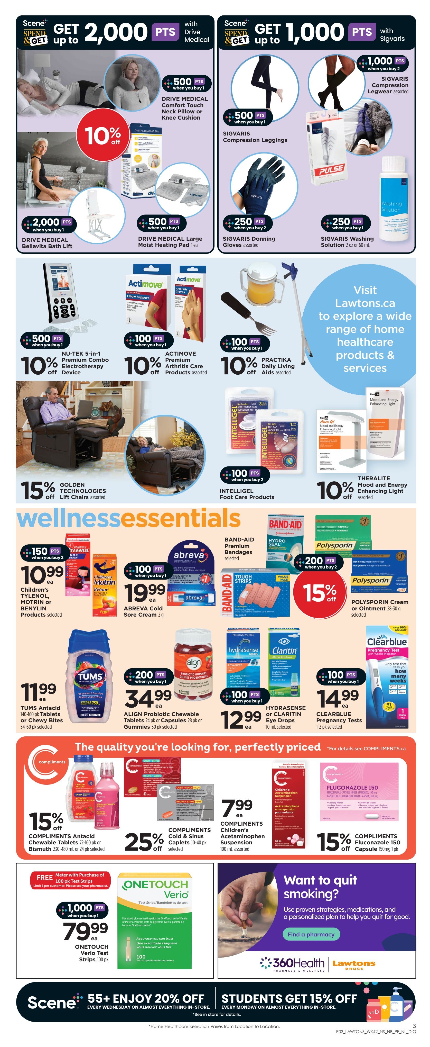 Lawtons Drugs weekly flyer specials page 5. Get up to 2,000 Scene+ points with Drive Medical products including the Drive Medical Comfort Touch Neck Pillow or Knee Cushion, Bellavita Bath Lift, and Large Moist Heating Pad. Also get points on Sigvaris Compression Legwear, Donning Gloves, and Washing Solution. Save 10% on Nu-Tek 5-in-1 Premium Combo Electrotherapy Device and Actimove Premium Arthritis Care Products. Get 15% off Golden Technologies Lift Chairs. Wellness Essentials include Children's Tylenol, Motrin or Benylin products for $10.99 each when you buy 2, with 150 Scene+ points. Abreva Cold Sore Cream is $19.99 each with 100 Scene+ points when you buy 1. Tums Antacid Chewables or Bites are $11.99 each. Align Probiotic Chewable Tablets or Gummies are $34.99 with 200 Scene+ points when you buy 1. Hydrasense or Claritin Eye Drops are $12.99 each with 100 Scene+ points when you buy 1. Clearblue Pregnancy Tests are $14.99. Compliments Antacid Chewable Tablets or Bismuth are 15% off. Compliments Cold & Sinus Caplets are 25% off. Compliments Children's Acetaminophen Suspension is $7.99. Compliments Fluconazole 150 Capsule is 15% off. Free 100 pk OneTouch Verio Test Strips with purchase of a meter, plus get 1,000 Scene+ points when you buy 1 OneTouch Verio Test Strips 100 pk for $79.99. Scene+ members get 20% off every Wednesday on almost everything in-store. Students get 15% off every Monday on almost everything in-store. Visit Lawtons.ca to explore home healthcare products and services.