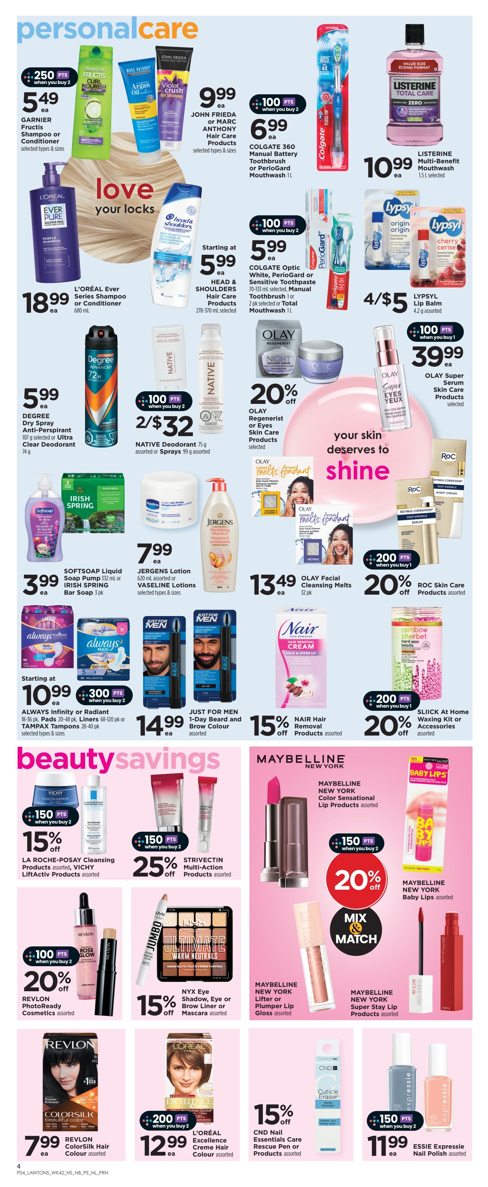 Lawtons Drugs personal care flyer page 6. Featuring Garnier Fructis Shampoo or Conditioner for $5.49 with 250 bonus points when you buy 2. John Frieda or Marc Anthony Hair Care Products are $9.99. L'Oréal Ever Series Shampoo or Conditioner is $18.99. Head & Shoulders Hair Care Products start at $5.99. Degree Dry Spray Anti-Perspirant or Ultra Clear Deodorant is $5.99. Native Deodorant 75g or Sprays 99g are 2 for $32. Softsoap Liquid Pump 332ml or Irish Spring Bar Soap 3 pk for $3.99. Colgate 360 Manual Battery Toothbrush or PerioGard Mouthwash 1L is $6.99 with 100 bonus points when you buy 2. Colgate Optic White, PerioGard or Sensitive Toothpaste 70-133 ml, Manual Toothbrush 1 or, 2 pk or Total Mouthwash 1L are $5.99. Lypsyl Lip Balm 4.2g assorted are 4 for $5. Olay Regenerist or Eyes Skin Care Products are 20% off. Olay Super Serum Skin Care Products are $39.99 with 100 bonus points when you buy 1. Olay Facial Cleansing Melts 32 pk are $13.49. ROC Skin Care Products are 20% off. Always Infinity or Radiant 18-36 pk, Pads 20-48 pk, Liners 68-120 pk or Tampax Tampons 28-40 pk start at $10.99 with 300 bonus points when you buy 2. Just For Men 1-Day Beard and Brow Colour assorted is $14.99. Nair Hair Removal Products are 15% off. Slick At Home Waxing Kit or Accessories are 20% off. Maybelline New York Color Sensational Lip Products are 20% off with 150 bonus points when you buy 2. Maybelline New York Baby Lips assorted. Maybelline New York Lifter or Plumper Lip Gloss assorted. Maybelline New York Super Stay Lip Products assorted. Revlon PhotoReady Cosmetics assorted are 20% off. NYX Eye Shadow, Eye or Brow Liner or Mascara assorted are 15% off. Revlon ColorSilk Hair Colour assorted is $7.99. L'Oréal Excellence Creme Hair Colour assorted is $12.99 with 200 bonus points when you buy 2. CND Nail Essentials Care Rescue Pen or Products assorted are 15% off. Essie Expressie Nail Polish assorted are $11.99 with 150 bonus points when you buy 2.