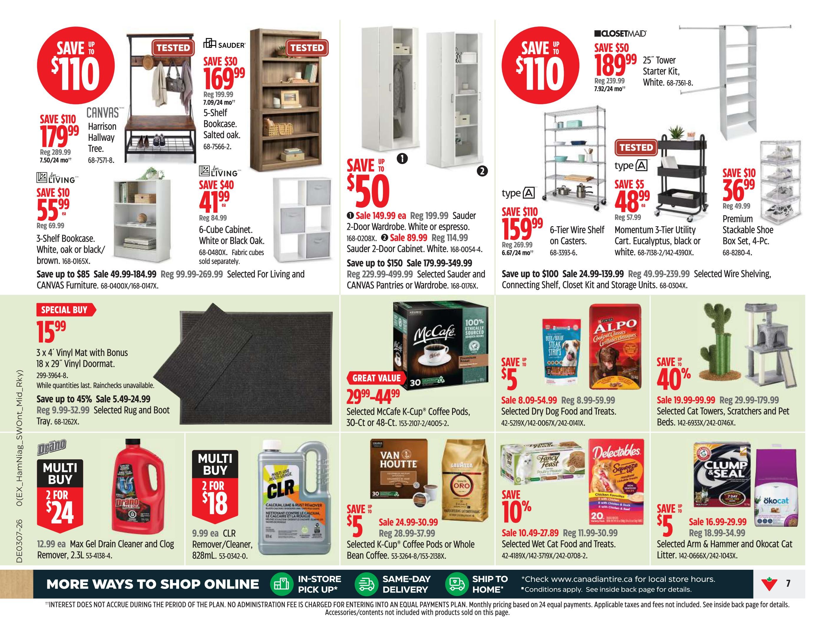 Canadian Tire Ontario Weekly Flyer Specials, Page 7. Featured items include: SAVE $110 on CANVAS Harrison Hallway Tree for $179.99, reg $289.99. SAVE $30 on Sauder 5-Shelf Bookcase in salted oak for $169.99, reg $199.99. SAVE $40 on For Living 6-Cube Cabinet in white or black oak for $41.99 ea, reg $84.99. SAVE $50 on ClosetMaid 25' Tower Starter Kit in white for $189.99, reg $239.99. SAVE $110 on 6-Tier Wire Shelf on Casters for $159.99, reg $269.99. SAVE $10 on Premium Stackable Shoe Box Set, 4-Pc. for $36.99, reg $49.99. Special Buy: 3 x 4' Vinyl Mat with Bonus 18 x 29' Vinyl Doormat for $15.99, while quantities last. Save up to 45% on Selected Rug and Boot Tray, sale $5.49-24.99, reg $9.99-32.99. Great Value: Selected McCafe K-Cup Coffee Pods, 30-Ct or 48-Ct, for $29.99-44.99. SAVE $5 on Selected Dry Dog Food and Treats, sale $8.09-54.99, reg $8.99-59.99. SAVE 10% on Selected Wet Cat Food and Treats, sale $10.49-27.89, reg $11.99-30.99. SAVE $5 on Selected Arm & Hammer and Okocat Cat Litter, sale $16.99-29.99, reg $18.99-34.99. Multi-buy deals: 2 for $24 on Drano Max Gel Drain Cleaner and Clog Remover, 2.3L. 2 for $18 on CLR Calcium, Lime & Rust Remover, 828mL. More ways to shop: Online, In-Store Pick Up, Same-Day Delivery, Ship to Home.
