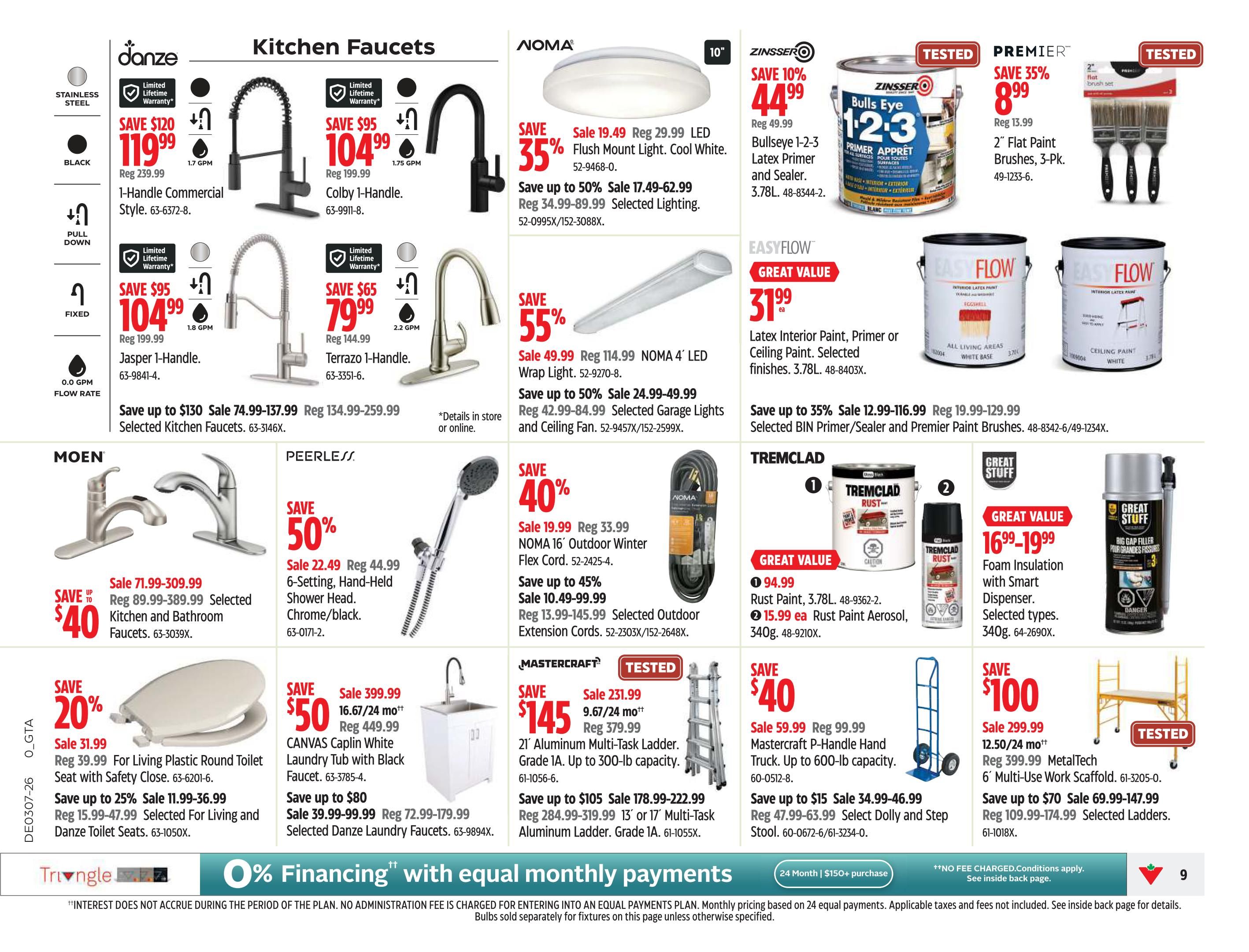 Canadian Tire Ontario Weekly Flyer Specials Page 9. Features Danze kitchen faucets including the 1-Handle Commercial Style for $119.99 (save $120) and the Colby 1-Handle for $104.99 (save $95). Also on sale are Danze Jasper 1-Handle faucets for $79.99 (save $65) and Terrazzo 1-Handle faucets. Save up to $130 on selected Danze kitchen faucets. Moen kitchen and bathroom faucets are on sale starting at $71.99 (save up to $40). Peerless 6-Setting, Hand-Held Shower Heads in chrome/black are 50% off, sale price $22.49. NOMA LED Flush Mount Lights are on sale for $17.49 (save 35%), with selected lighting on sale up to 50%. NOMA 4' LED Wrap Lights are on sale for $49.99 (save 55%), with selected garage lights and ceiling fans on sale up to 45%. NOMA 16' Outdoor Winter Flex Cord is on sale for $19.99 (save 40%), with selected extension cords on sale up to 45%. EasyFlow Latex Interior Paint, Primer or Ceiling Paint is on sale for $31.99, with selected finishes available. Save up to 35% on selected Zinsser BIN Primer/Sealer and Premier Paint Brushes. Zinsser Bulls Eye 1-2-3 Latex Primer and Sealer is on sale for $44.99 (save 10%). Premier 2' Flat Paint Brushes, 3-Pk. are on sale for $8.99 (save 35%). Tremclad Rust Paint is on sale for $94.99 for a 3.78L can, and Rust Paint Aerosol is $15.99 each. Great Stuff Foam Insulation with Smart Dispenser is on sale for $16.99-$19.99. Great Stuff Big Gap Filler is also available. Mastercraft 21' Aluminum Multi-Task Ladder is on sale for $145 (save $145), with selected ladders on sale up to $105. Mastercraft P-Handle Hand Truck is on sale for $59.99 (save $40), with selected dollies and step stools on sale. MetalTech 6' Multi-Use Work Scaffold is on sale for $299.99 (save $100), with selected ladders on sale up to $70. For Living Plastic Round Toilet Seat with Safety Close is on sale for $31.99 (save 20%). Selected For Living and Danze Toilet Seats are on sale for $11.99-$36.99 (save up to 25%). CANVAS Caplin White Laundry Tub with Black faucet is on sale for $399.99 (save $50). Selected Danze Laundry Faucets are on sale for $39.99-$99.99 (save up to $80). Financing options are available, including 24-month equal monthly payments on purchases of $150+.