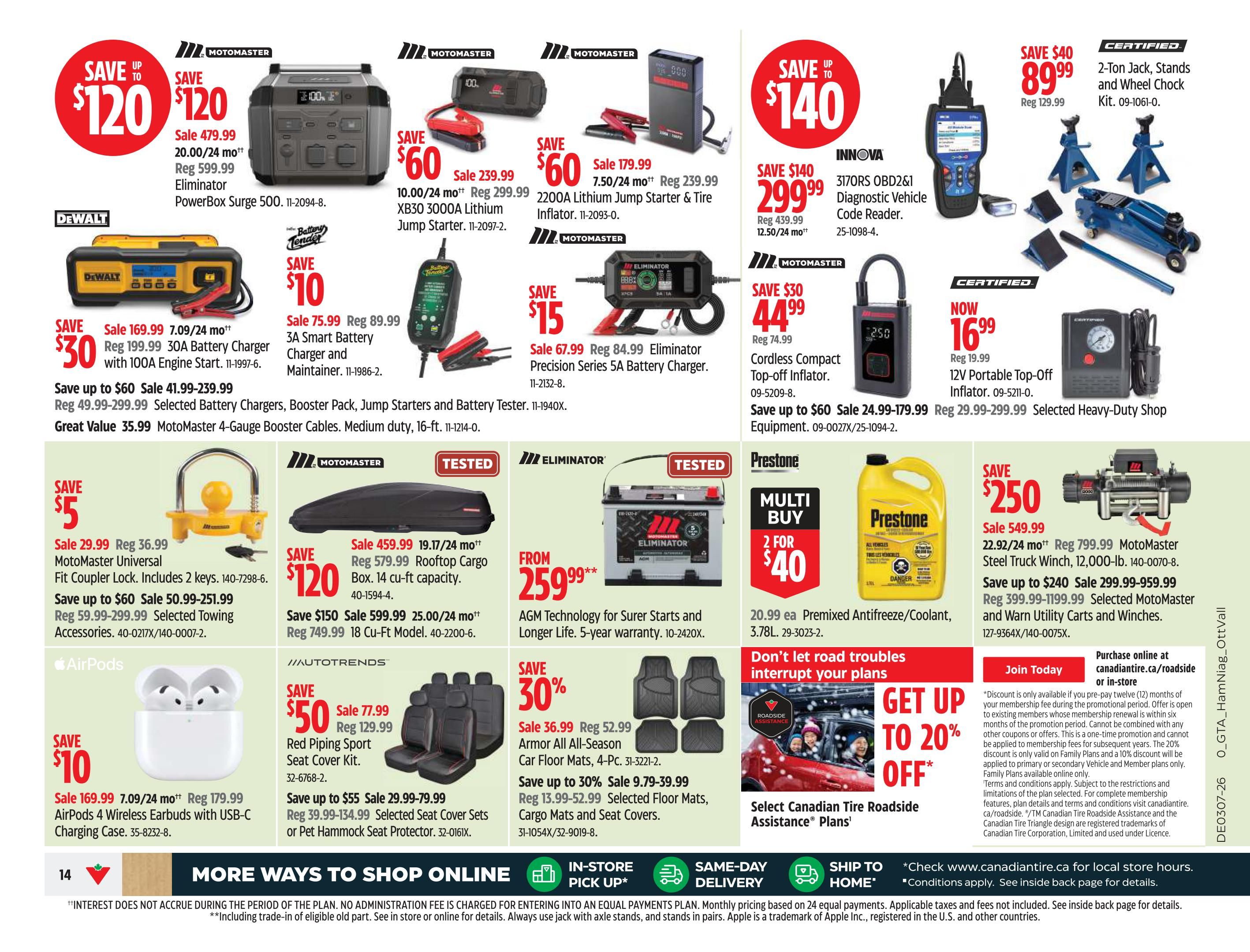 Canadian Tire Ontario Weekly Flyer Specials Page 14. Save up to $120 on Eliminator PowerBox Surge 500, now $479.99. Save $60 on Motomaster XB30 3000A Lithium Jump Starter, now $239.99. Save $60 on Motomaster 2200A Lithium Jump Starter & Tire Inflator, now $179.99. Save $140 on Innova 3170RS OBD2 & 1 Diagnostic Vehicle Code Reader, now $299.99. Save $40 on Certified 2-Ton Jack, Stands and Wheel Chock Kit, now $89.99. Now $16.99 for 12V Portable Top-Off Inflator. Save $30 on Motomaster Cordless Compact Top-off Inflator, now $44.99. Save $30 on DeWalt 30A Battery Charger with 100A Engine Start, now $169.99. Save $75.99 on Battery Tender 3A Smart Battery Charger and Maintainer, now $75.99. Save $15 on Eliminator Precision Series 5A Battery Charger, now $67.99. Save $5 on Motomaster Universal Fit Coupler Lock, now $29.99. Save up to $60 on selected towing accessories. Save $120 on Motomaster 14 cu-ft capacity Rooftop Cargo Box, now $459.99. Save up to $150 on 18 cu-ft model cargo box, now $599.99. Save $250 on Motomaster Steel Truck Winch, 12,000-lb, now $549.99. Save up to $240 on selected Motomaster and Warn Utility Carts and Winches. Save $50 on AutoTrends Red Piping Seat Cover Kit, now $77.99. Save up to $55 on selected seat cover sets or pet hammock seat protectors. Save 30% on Armor All All-Season Car Floor Mats, 4-Pc., now $36.99. Save up to 30% on selected cargo mats and seat covers. Save $10 on AirPods 4 Wireless Earbuds with USB-C Charging Case, now $169.99. Prestone Multi Buy 2 for $40 on Premixed Antifreeze/Coolant, 3.78L. Get up to 20% off Canadian Tire Roadside Assistance Plans. Purchase online at CanadianTire.ca/roadside or in-store. in-store.