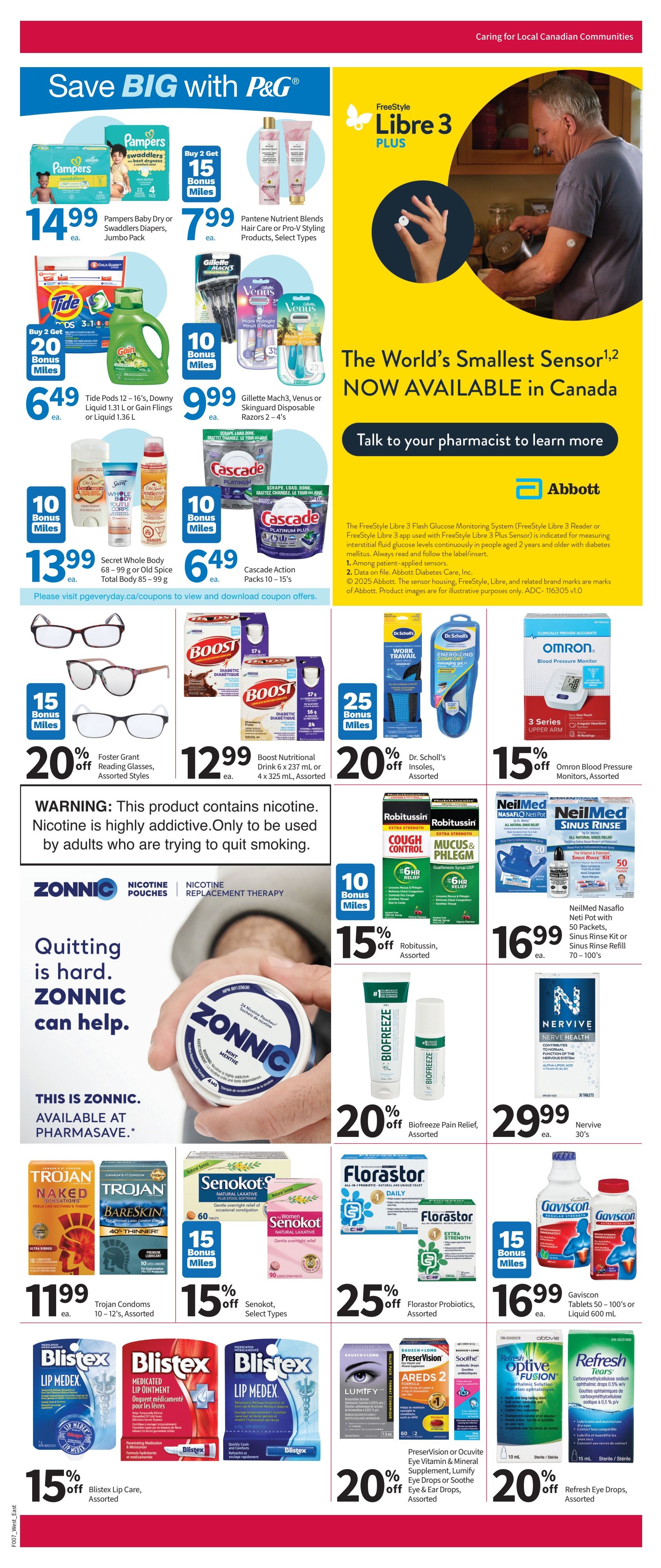 Pharmasave Atlantic Canada Weekly Flyer Specials Page 3. Save BIG with P&G featuring Pampers Baby Dry or Swaddlers Diapers Jumbo Pack for $14.99 and Pantene Nutrient Blends Hair Care or Pro-V Styling Products, Select Types for $7.99. Get 15 Bonus Miles with select P&G purchases. Tide Pods 12-16's, Downy Liquid 1.31 L or Fling or Liquid 1.36 L for $6.49, with Buy 2 Get 20 Bonus Miles. Gillette Mach3, Venus or Skinguard Disposable Razors 2-4's for $9.99, with 10 Bonus Miles. Cascade Action Packs 10-15's for $6.49. Secret Whole Body 68-99 g or Old Spice Total Body 85-99 g for $13.99. Featuring Freestyle Libre 3 Plus, the world's smallest sensor, now available in Canada. Talk to your pharmacist to learn more. Foster Grant Reading Glasses, Assorted Styles, 20% off. Boost Nutritional Drink 6 x 237 mL or 4 x 325 mL, Assorted, for $12.99. Dr. Scholl's Insoles, Assorted, 20% off with 25 Bonus Miles. Omron Blood Pressure Monitors, Assorted, 15% off. ZONNIC Nicotine Pouches and Nicotine Replacement Therapy, available at Pharmasave. Trojan Condoms 10-12's, Assorted, for $11.99. Senokot, Select Types, 15% off with 15 Bonus Miles. Gaviscon Tablets 50-100's or Liquid 600 mL for $16.99. Blistex Lip Care, Assorted, 15% off. PreserVision or Ocuvite Eye Vitamin & Mineral Supplement, Lumify Eye Drops or Soothe Eye & Ear Drops, Assorted, 20% off. Refresh Eye Drops, Assorted, 20% off. Robitussin, Assorted, 15% off with 10 Bonus Miles. NeilMed Nasaflo Neti Pot with 50 Packets, Sinus Rinse Kit or Sinus Rinse Refill 70-100's for $16.99. Nervive 30's for $29.99. Florastor Probiotics, Assorted, 25% off. Biofreeze Pain Relief, Assorted, 20% off.
