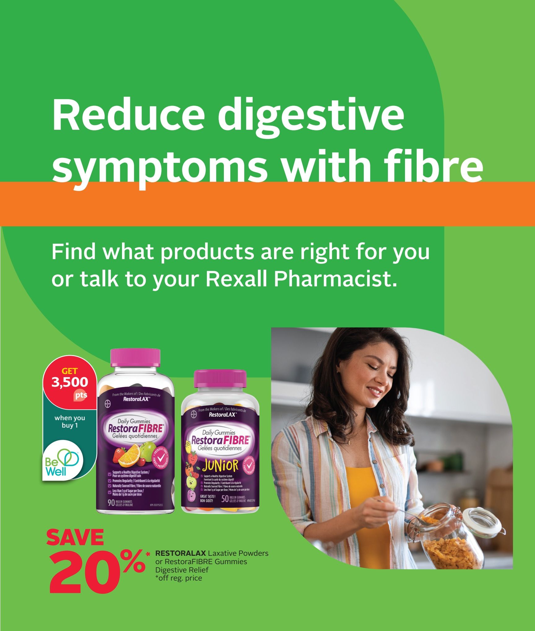 Rexall flyer page 6: Reduce digestive symptoms with fibre. Find products or talk to your Rexall Pharmacist. Get 3,500 Be Well points when you buy 1. Save 20% on Restoralax Laxative Powders or RestoraFIBRE Gummies for digestive relief (off regular price). Featured products include RestoraFIBRE Daily Gummies, available in a 90-count bottle, and RestoraFIBRE Junior Daily Gummies, available in a 50-count bottle. Both support a healthy digestive system, promote regularity, and are made with naturally sourced fibre, containing less than 1g of sugar per dose.
