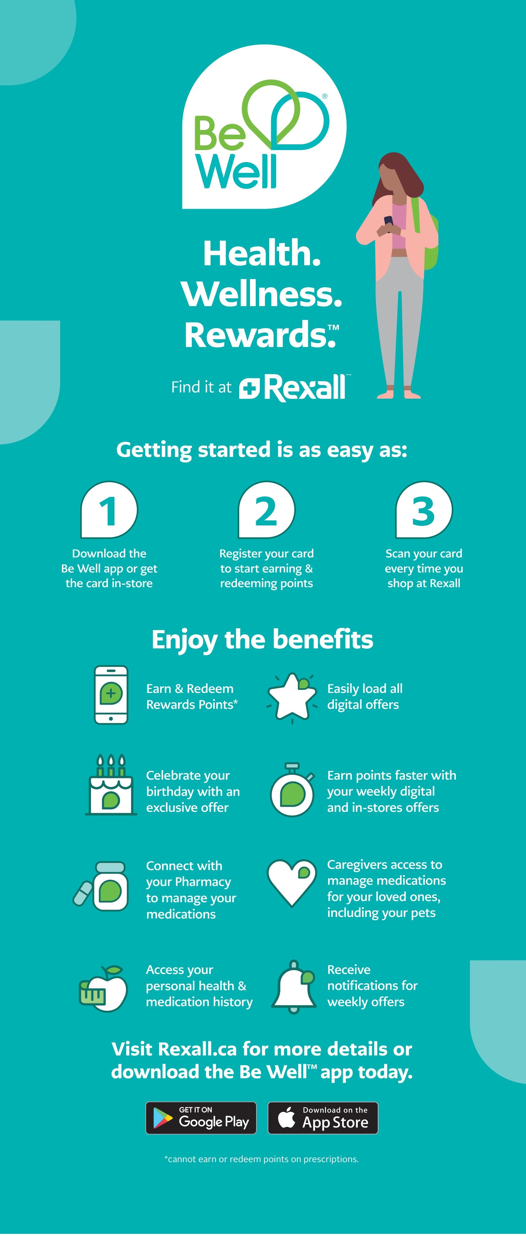 Rexall Be Well Health. Wellness. Rewards. Page 4 of 23. Getting started is easy: 1. Download the Be Well app or get the card in-store. 2. Register your card to start earning & redeeming points. 3. Scan your card every time you shop at Rexall. Enjoy the benefits: Earn & Redeem Rewards Points*, Celebrate your birthday with an exclusive offer, Easily load all digital offers, Earn points faster with your weekly digital and in-stores offers, Connect with your Pharmacy to manage your medications, Caregivers access to manage medications for your loved ones, including your pets, Access your personal health & medication history, Receive notifications for weekly offers. Visit Rexall.ca for more details or download the Be Well app today. Available on Google Play and the App Store. *Cannot earn or redeem points on prescriptions.