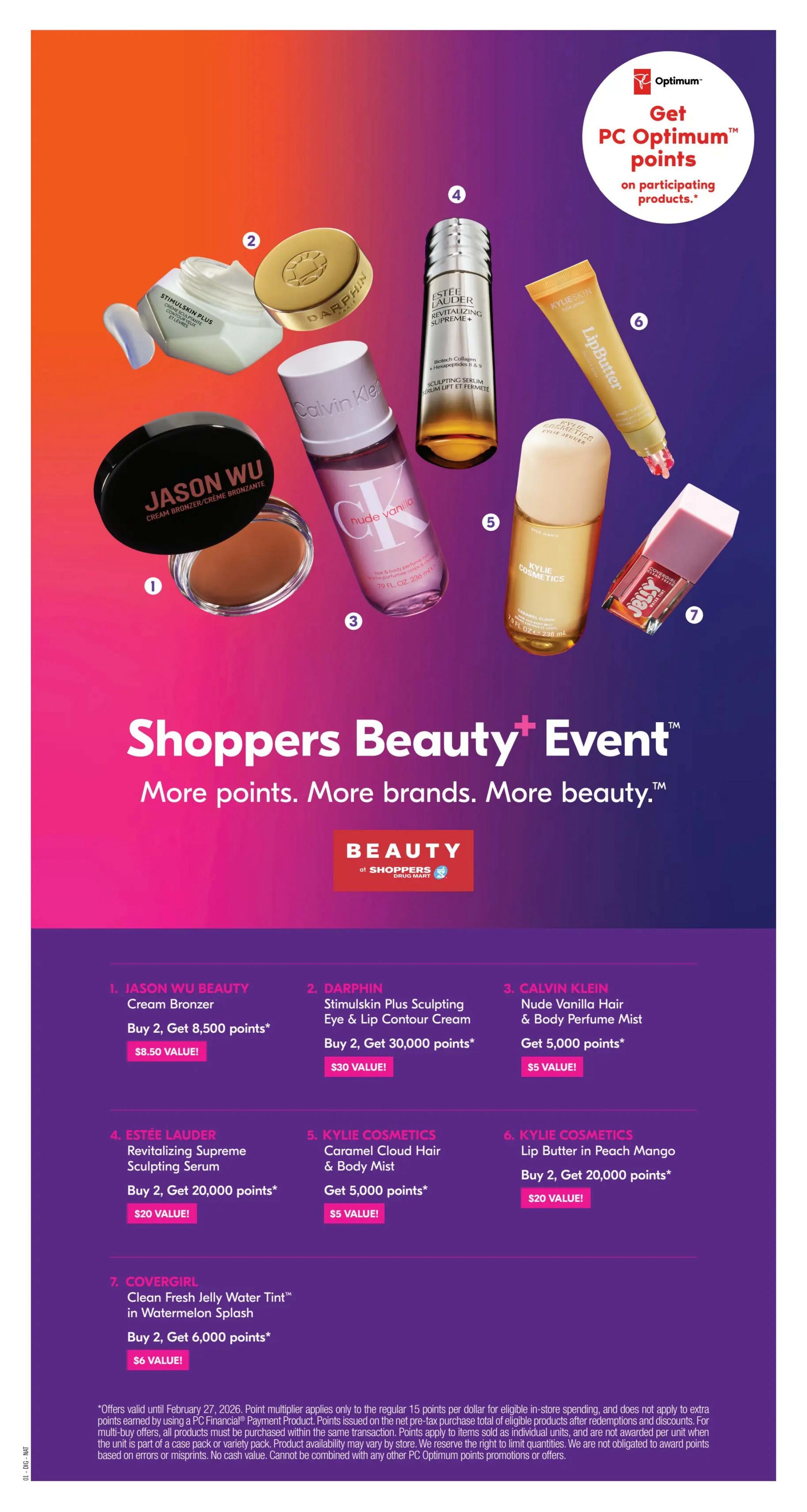 Shoppers Drug Mart Beauty Event featuring more points and more brands. Get PC Optimum points on participating products. Offers include: Jason Wu Beauty Cream Bronzer, buy 2 get 8,500 points for a $8.50 value. Darphin Stimulskin Plus Sculpting Eye & Lip Contour Cream, buy 2 get 30,000 points for a $30 value. Calvin Klein Nude Vanilla Hair & Body Perfume Mist, get 5,000 points for a $5 value. Estée Lauder Revitalizing Supreme Sculpting Serum, buy 2 get 20,000 points for a $20 value. Kylie Cosmetics Caramel Cloud Hair & Body Mist, get 5,000 points for a $5 value. Kylie Cosmetics Lip Butter in Peach Mango, buy 2 get 20,000 points for a $20 value. Covergirl Clean Fresh Jelly Water Tint in Watermelon Splash, buy 2 get 6,000 points for a $6 value. Offers valid until February 27, 2026. Point multiplier applies only to regular 15 points per dollar for eligible in-store spending and does not apply to extra points earned by using a PC Financial Payment Product. Points issued on the next shopping trip after the qualifying purchase. Points apply to items sold as individual units and are not awarded per unit when part of a multi-buy offer. All products must be purchased within the same transaction. Product availability may vary by store. Product shown may not be exactly as pictured. Based on errors or misprints. No cash value. Cannot be combined with any other PC Optimum points promotions or offers.