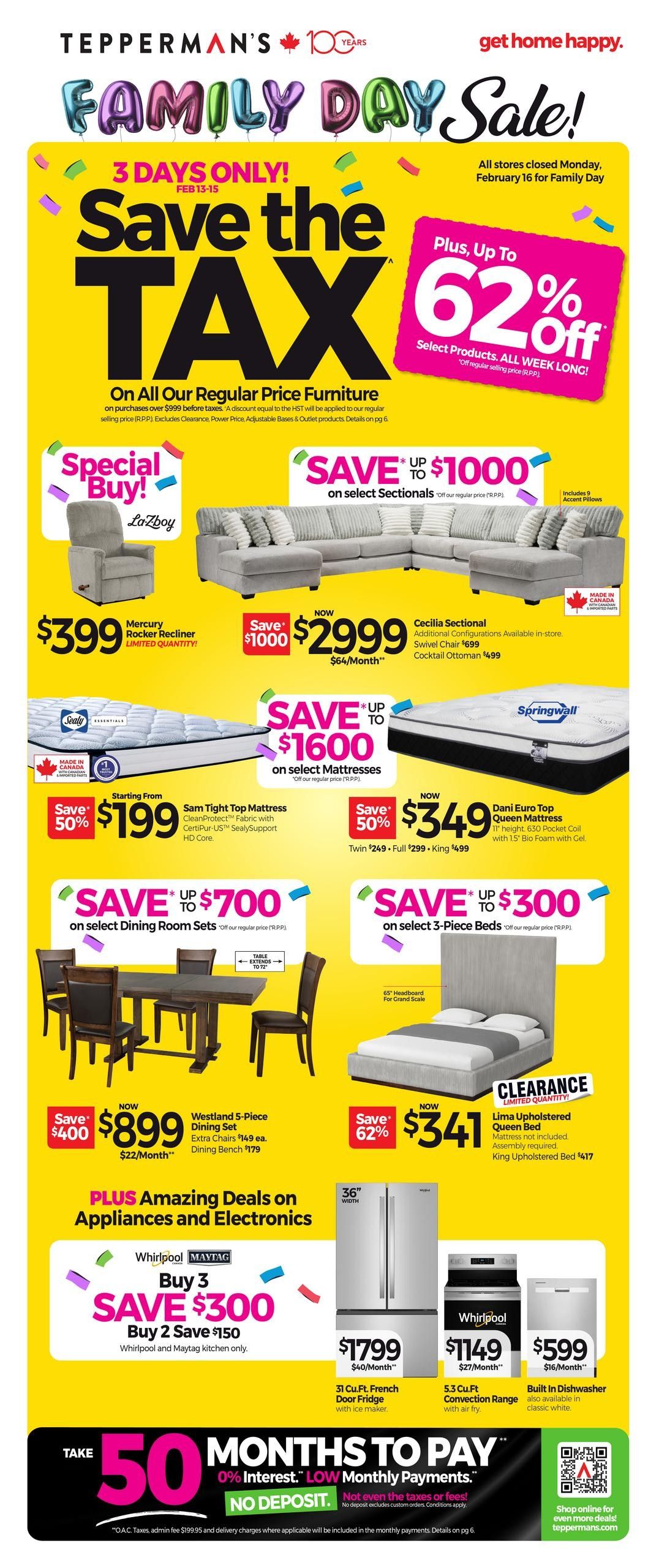 Tepperman's Family Day Sale! Save the Tax event from February 13-15, with all stores closed Monday, February 16 for Family Day. Get up to 62% off select products all week long. Special Buy La-Z-Boy Mercury Rocker Recliner for $399. Save up to $1000 on select sectionals, including the Cecilia Sectional now $2999 ($64/month), with additional configurations available in-store, and a Cocktail Ottoman for $499. Save up to $1600 on select mattresses, featuring the Sam Tight Top Mattress starting from $199 (Save 50%) with CertiPur-US CertiCleanProtect fabric and SealySupport HD Core, and the Dani Euro Top Queen Mattress now $349 (Save 50%) with 630 Pocket Coil and 1.5' Bio Foam with Gel. Save up to $700 on select dining room sets, including the Westland 5-Piece Dining Set now $899 (Save $400), with extra chairs at $149 each and a dining bench for $179. The table extends to 72 inches. Save up to $300 on select 3-piece beds, featuring the Lima Upholstered Queen Bed for $341 (Save 62%) with a 65' headboard for grand scale, and the King Upholstered Bed for $417. Also available is a clearance Lima Upholstered Queen Bed, mattress not included, assembly required. Plus, amazing deals on appliances and electronics. Buy 3 Whirlpool or Maytag kitchen appliances and save $300, or buy 2 and save $150. Get a 36' Whirlpool French Door Fridge with ice maker for $1799 ($40/month). A Whirlpool 5.3 Cu.Ft. Convection Range with air fry is $1149 ($27/month). A built-in dishwasher in classic white is $599 ($16/month). Take advantage of 50 months to pay with 0% interest and low monthly payments, with no deposit required. Not even the taxes or fees. Shop online for even more deals at tepperman.com.