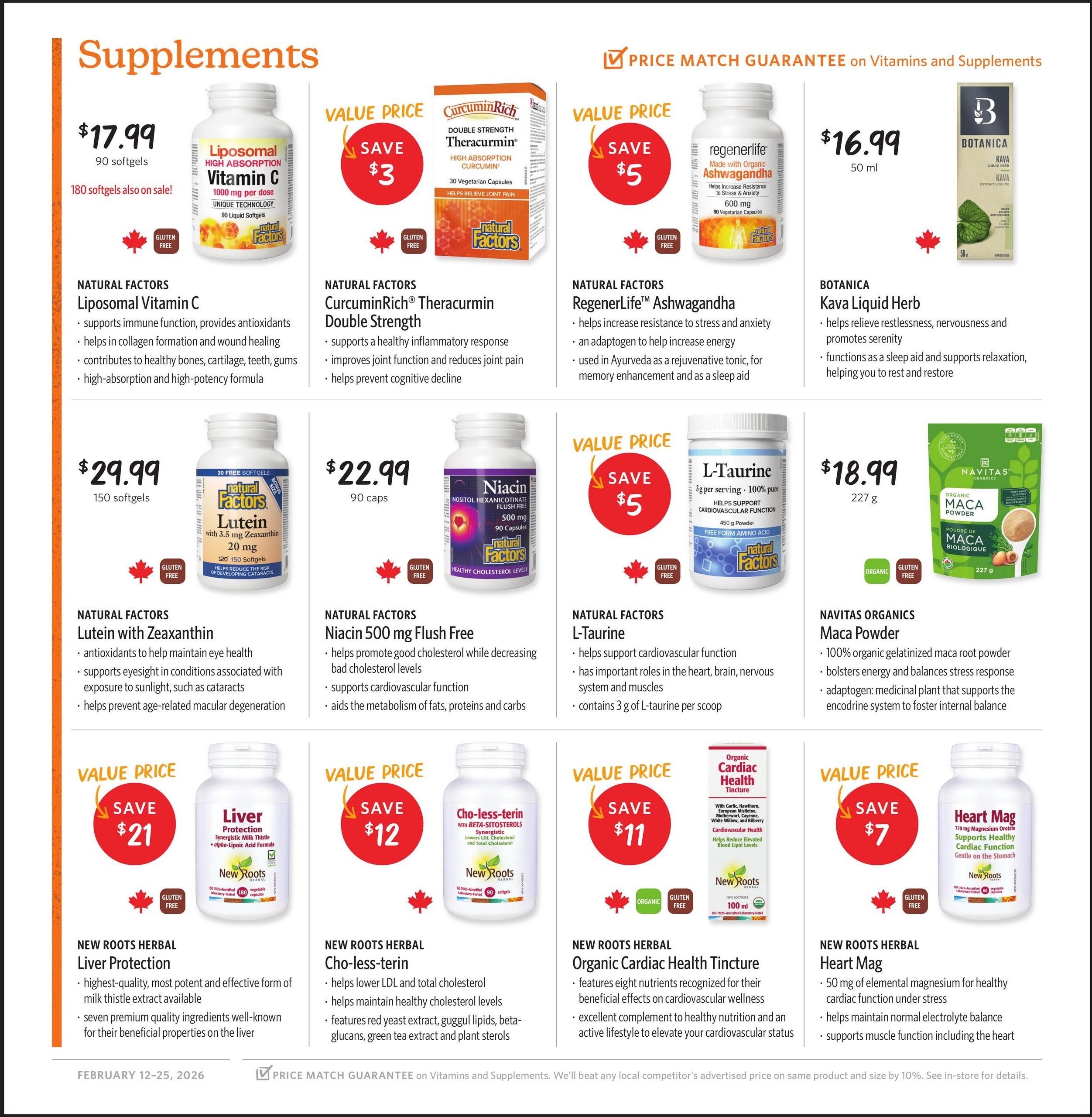 Nature's Fare Markets flyer specials page 6 features a variety of supplements. Natural Factors Liposomal Vitamin C 1000 mg, 90 liquid softgels, is $17.99, with 180 softgels also on sale. Natural Factors CurcuminRich Theracurmin Double Strength, 30 vegetarian capsules, offers a save $3 value price. RegenerLife Ashwagandha, 50 ml, 90 vegetarian capsules, is $16.99 and has a save $5 value price. Botanica Kava Liquid Herb, 50 ml, helps relieve restlessness and promotes serenity, functioning as a sleep aid. Natural Factors Lutein with Zeaxanthin, 150 softgels, is $29.99 and helps maintain eye health. Natural Factors Niacin 500 mg Flush Free, 90 capsules, is $22.99 and helps promote good cholesterol. Natural Factors L-Taurine, 450 g, is on value price with save $5 and contains 3 g of L-taurine per scoop. Navitas Organics Maca Powder, 227 g, is $18.99 and is 100% organic gelatinized maca root powder. New Roots Herbal Liver Protection, 180 vegetable capsules, has a save $21 value price and contains milk thistle extract. New Roots Herbal Cho-less-terin, 90 softgels, has a save $12 value price and helps lower LDL cholesterol. New Roots Herbal Organic Cardiac Health Tincture, 100 ml, has a save $11 value price and features eight nutrients for cardiovascular health. New Roots Herbal Heart Mag, 60 vegetable capsules, has a save $7 value price and provides 50 mg of elemental magnesium. The flyer is valid from February 12-25, 2026, and features a price match guarantee on vitamins and supplements.