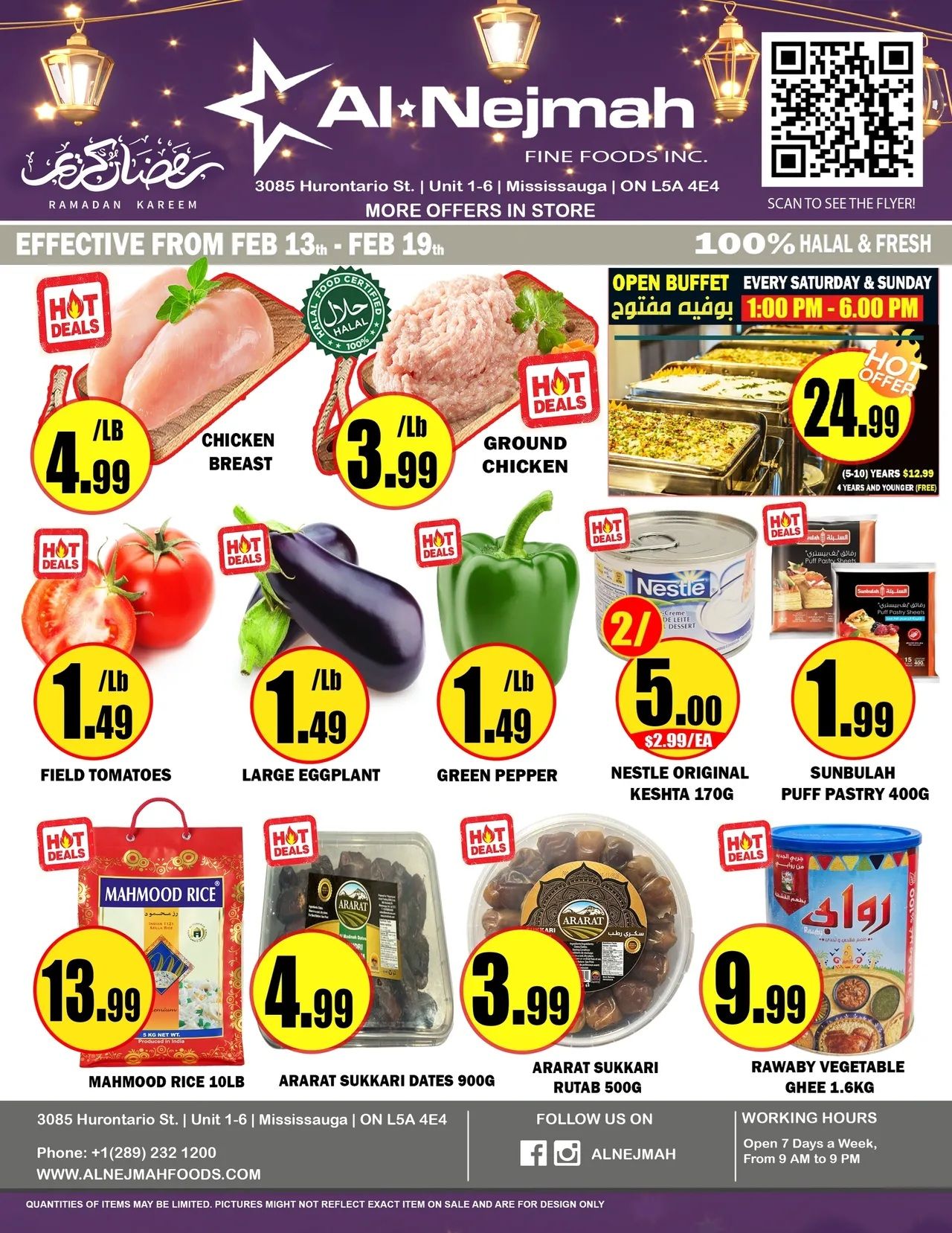 Al Nejmah weekly flyer specials from February 13th to February 19th. Featuring hot deals on Chicken Breast for $4.99/lb, Ground Chicken for $3.99/lb, Field Tomatoes for $1.49/lb, Large Eggplant for $1.49/lb, and Green Pepper for $1.49/lb. Also available are Nestle Original Keshta 170g for 2 for $5.00 ($2.99/ea), Sunbulah Puff Pastry 400g for $1.99, Mahmood Rice 10lb for $13.99, Ararat Sukkari Dates 900g for $4.99, Ararat Sukkari Rutab 500g for $3.99, and Rawaby Vegetable Ghee 1.6kg for $9.99. The store offers a 100% Halal & Fresh open buffet every Saturday & Sunday from 1:00 PM to 6:00 PM. Al Nejmah is located at 3085 Hurontario St., Unit 1-6, Mississauga, ON L5A 4E4. Contact them at +1(289) 232 1200 or visit www.alnejmahfods.com. Working hours are 7 days a week, from 9 AM to 9 PM.