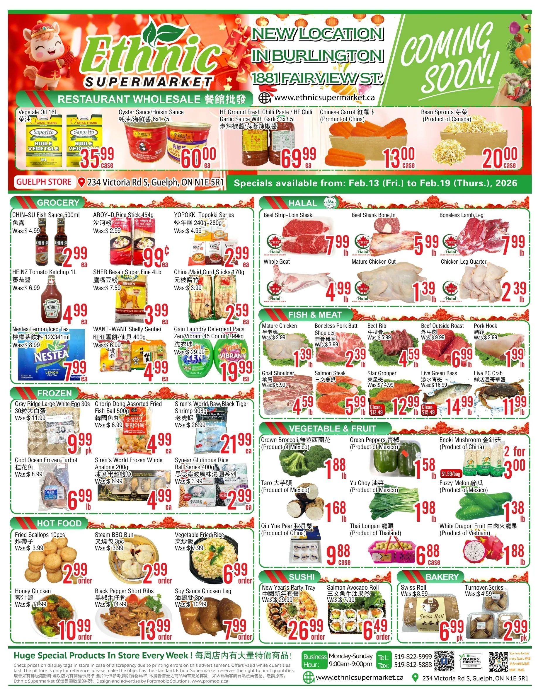 Ethnic Supermarket flyer featuring weekly specials valid from February 13 to February 19, 2026. This single-page flyer highlights a new location coming soon in Burlington at 1881 Fairview St. The flyer is organized into several sections. The Restaurant Wholesale section includes Saporito Vegetale Oil 16L for $35.99 per case, Oyster Sauce/Hoisin Sauce 6x1.75L for $60.00 each, HF Ground Fresh Chilli Paste/HF Chilli Garlic Sauce With Garlic 3x3.5L for $69.99 each, Chinese Carrot (Product of China) for $13.00 per case, and Bean Sprouts (Product of Canada) for $20.00 per case. The Grocery section features CHIN-SU Fish Sauce 500ml, was $4.99, now $2.99 each; AROY-D Rice Stick 454g, was $2.99, now $0.99 each; YOPPOKI Topokki Series 240g-280g, was $4.99, now $2.99 each; HEINZ Tomato Ketchup 1L, was $6.99, now $4.99 each; SHER Besan Super Fine 4Lb, was $7.59, now $3.99 each; China Maid Curd Sticks 170g, was $3.99, now $2.59 each; Nestea Lemon Iced Tea 12x341ml, was $8.99, now $7.99 each; WANT-WANT Shelly Senbei 400g, was $6.99, now $4.99 each; and Gain Laundry Detergent Pacs Zen/Vibrant 45 Count 1.99kg, was $29.99, now $19.99 each. The Halal section offers Beef Strip-Loin Steak for $7.99 per lb, Beef Shank Bone In for $5.99 per lb, Boneless Lamb Leg for $7.99 per lb, Whole Goat for $4.99 per lb, Mature Chicken Cut for $1.39 per lb, and Chicken Leg Quarter for $2.39 per lb. The Fish & Meat section includes Mature Chicken, was $2.99, now $1.39 per lb; Boneless Pork Butt Shoulder, was $3.99, now $2.39 per lb; Beef Rib, was $5.99, now $4.59 per lb; Beef Outside Roast, was $9.99, now $6.99 per lb; Pork Hock, was $2.99, now $1.99 per lb; Goat Shoulder, was $5.99, now $4.59 per lb; Salmon Steak, was $13.49, now $5.99 per lb; Star Grouper, was $14.99, now $12.99 per lb; Live Green Bass, was $16.99, now $14.99 per lb; and Live BC Crab for $11.99 per lb. The Frozen section features Gray Ridge Large White Egg 30s, was $11.99, now $9.99 per pack; Chorip Dong Assorted Fried Fish Ball 500g, was $6.99, now $4.99 each; Siren's World, Raw, Black Tiger Shrimp 908g, was $26.99, now $21.99 each; Cool Ocean Frozen Turbot, was $8.99, now $6.99 per lb; Siren's World Frozen Whole Abalone 200g, was $8.99, now $4.99 each; and Synear Glutinous Rice Ball Series 400g, was $3.99, now $2.99 each. The Vegetable & Fruit section has Crown Broccoli (Product of Mexico) for $1.88 per lb, Green Peppers (Product of Mexico) for $1.58 per lb, Enoki Mushroom (Product of China), was $1.59 per bag, now 2 for $3.00; Taro (Product of Mexico) for $1.68 per lb, Yu Choy (Product of Mexico) for $1.98 per lb, Fuzzy Melon (Product of Mexico) for $1.38 per lb, Qiu Yue Pear (Product of China) for $0.88 per case, Thai Longan (Product of Thailand) for $6.88 per case, and White Dragon Fruit (Product of Vietnam) for $1.88 per lb. The Hot Food section offers Fried Scallops 10pcs, was $3.99, now $2.99 per order; Steam BBQ Bun 3pc, was $3.99, now $2.99 per order; Vegetable Fried Rice, was $7.99, now $6.99 per order; Honey Chicken, was $11.99, now $10.99 per order; Black Pepper Short Ribs, was $14.99, now $13.99 per order; and Soy Sauce Chicken Leg 3pc, was $10.49, now $7.99 per order. The Sushi section includes a New Year's Party Tray, was $29.99, now $26.99 per order, and Salmon Avocado Roll, was $7.99, now $6.49 per order. Finally, the Bakery section features a Swiss Roll, was $8.99, now $6.99 per pack, and Turnover Series, was $4.59, now $2.99 per pack.
