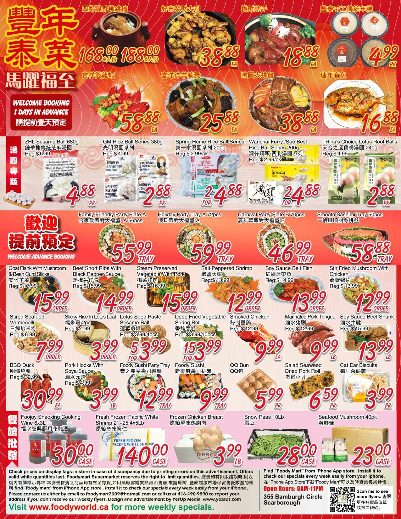 Foody Mart Weekly Flyer Specials, Page 4 of 4. Welcome advance booking with 1 day notice. Featured items include: ZHL Sesame Ball 680g for $4.88 PK, GM Rice Ball Series 380g for $2.88 PK, Spring Home Rice Ball Series 200g for $2.488 FOR, Wanchai Ferry/See Best Rice Ball Series 200g for $2.488 FOR, TRina's Choice Lotus Root Balls for $2.88 PK. Also available are Family Friendly Party Plate A for $6.60pcs, Holiday Party Tray A 72pcs for $24.88 FOR, Carnival Party Plate B 70pcs for $46.99 TRAY, and Smooth Sashimi Tray 50pcs for $58.88 TRAY. Other specials include: Goat Flank with Mushroom & Bean Curd Sticks for $15.99 ORDER, Beef Short Ribs with Black Pepper Sauce for $14.99 ORDER, Steam Preserved Vegetable with Pork for $15.99 ORDER, Salt Peppered Shrimp for $12.99, Soy Sauce Belt Fish for $13.99, Stir Fried Mushroom with Chicken for $12.99. Also featured are Stirred Seafood Vermicelli for $7.99 ORDER, Sticky Rice in Lotus Leaf for $3.99 ORDER, Lotus Seed Paste Sesame Ball for $5.399 FOR, Deep Fried Vegetable Spring Roll for $153.99 FOR, Smoked Chicken for $9.99 EA, Marinated Pork Tongue for $9.99 LB, and Soy Sauce Beef Shank for $13.99 LB. Additional items: BBQ Duck for $30.99 EA, Pork Hocks with Soya Sauce for $3.99 LB, Foody Sushi Party Tray for $12.99 TRAY, Foody Sushi for $9.99 TRAY, QQ Bun for $5.99 PK, Salad Seaweed Dried Pork Roll for $6.59 PK, and Cat Ear Biscuits for $3.99 PK. Frozen items: Foojoy Shaoxing Cooking Wine 6x3L for $30.00 CASE, Fresh Frozen Pacific White Shrimp 21-25 4x5lb for $140.00 CASE, and Frozen Chicken Breast for $23.00 CASE. Snow Peas 10lb for $28.00 CASE and Seafood Mushroom 40pk for $3.99 LB. Please check in-store displays for accuracy. Find Foody Mart on the iPhone App Store. Open Hours: 8AM-11PM. Address: 355 Bamburgh Circle Scarborough.