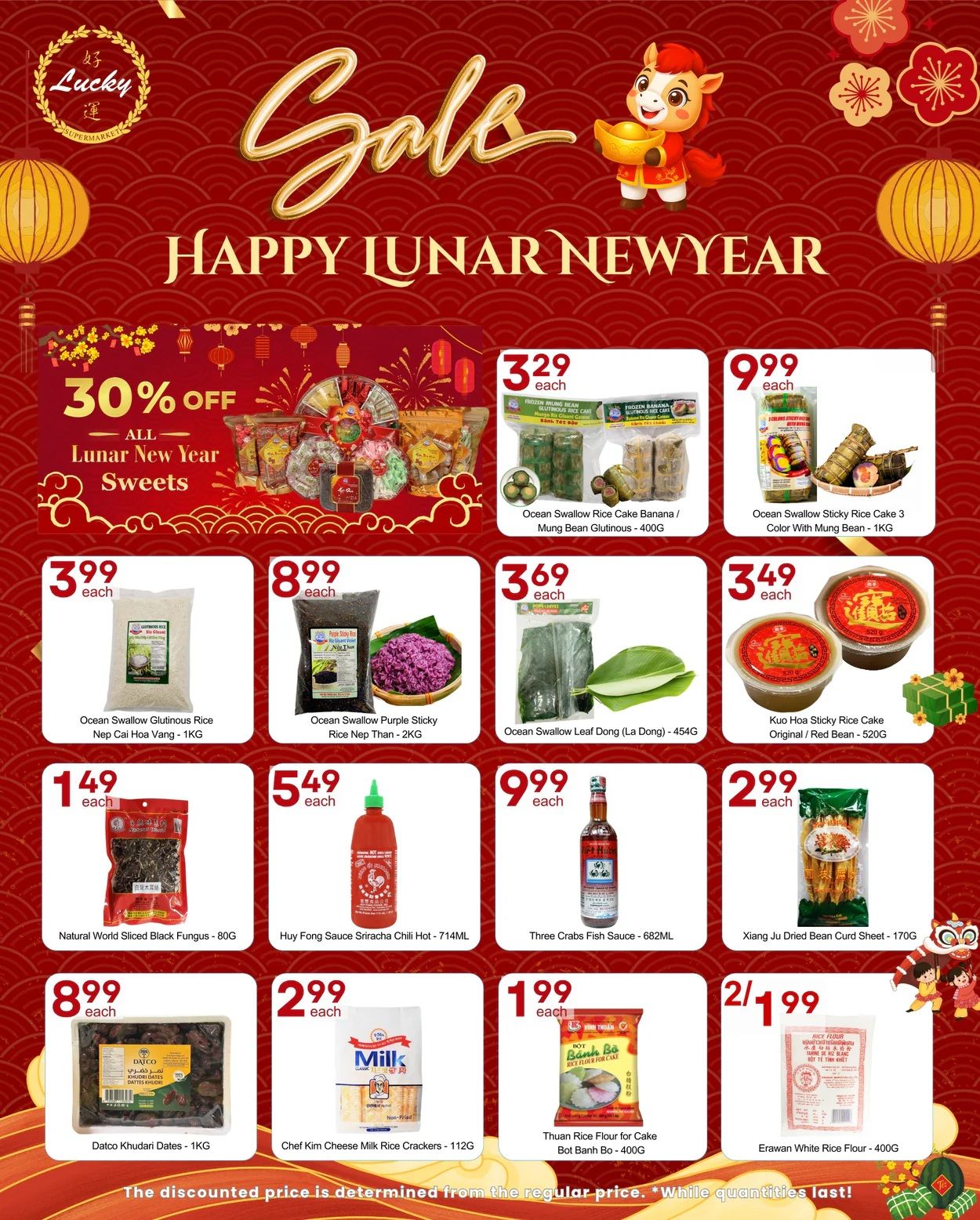 Lucky Supermarket weekly flyer specials for Lunar New Year. Enjoy 30% off all Lunar New Year sweets. Featured products include Ocean Swallow Rice Cake Banana/Mung Bean Glutinous for $3.29, Ocean Swallow Sticky Rice Cake 3 Color With Mung Bean - 1KG for $9.99, Ocean Swallow Glutinious Rice Nep Cai Hoa Vang - 1KG for $3.99, Ocean Swallow Purple Sticky Rice Nep Than - 2KG for $8.99, Ocean Swallow Leaf Dong (La Dong) - 454G for $3.69, and Kuo Hoa Sticky Rice Cake Original/Red Bean - 520G for $3.49. Also available are Natural World Sliced Black Fungus - 80G for $1.49, Huy Fong Sriracha Chili Hot - 714ML for $5.49, Three Crabs Fish Sauce - 682ML for $9.99, Xiang Ju Dried Bean Curd Sheet - 170G for $2.99, Datco Khudari Dates - 1KG for $8.99, Chef Kim Cheese Milk Rice Crackers - 112G for $2.99, Thuan Rice Flour for Cake Bot Banh Bo - 400G for $1.99, and Erawan White Rice Flour - 400G for 2 for $1.99. The discounted price is determined from the regular price. While quantities last!